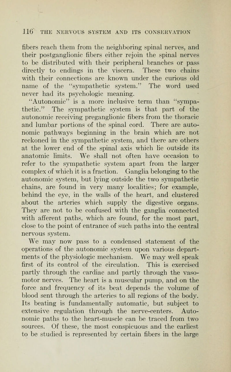 fibers reach thcnii from the neighboring spinal nerves, and their postganghonio fil)ers either rejoin the spinal nerves to be distributed with their peripheral branches or pass directly to endings in the viscera. These two chains with their connections are known under the curious old name of the sj'mpathetic system. The word used never had its psychologic meaning. Autonomic is a more inclusive term than sympa- thetic. The sympathetic system is that part of the autonomic receiving preganglionic fibers from the thoracic and lumbar portions of the spinal cord. There are auto- nomic pathwaj^s beginning in the brain which are not reckoned in the sympathetic system, and there are others at the lower end of the spinal axis which He outside its anatomic limits. We shall not often have occasion to refer to the sympathetic system apart from the larger complex of which it is a fraction. Ganglia belonging to the autonomic system, but lying outside the two sympathetic chains, are found in very many localities; for example, behind the eye, in the walls of the heart, and clustered about the arteries which supply the digestive organs. They are not to be confused with the ganglia connected with afferent paths, which are found, for the most part, close to the point of entrance of such paths into the central nervous system. We may now pass to a condensed statement of the operations of the autonomic system upon various depart- ments of the physiologic mechanism. We may well speak first of its control of the circulation. This is exercised partly through the cardiac and partly through the vaso- motor nerves. The heart is a muscular pump, and on the force and frequency of its beat depends the volume of blood sent through the arteries to all regions of the body. Its beating is fundamentall}^ automatic, but subject to extensive regulation through the nerve-centers. Auto- nomic paths to the heart-muscle can be traced from two sources. Of these, the most conspicuous and the earliest to be studied is represented by certain fibers in the large