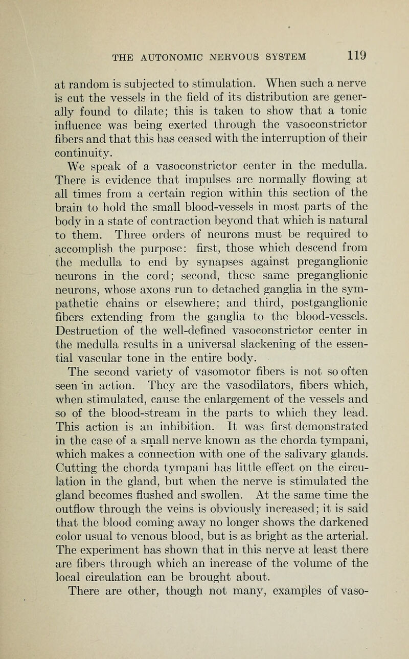 at random is subjected to stimulation. When such a nerve is cut the vessels in the field of its distribution are gener- ally found to dilate; this is taken to show that a tonic influence was being exerted through the vasoconstrictor fibers and that this has ceased with the interruption of their continuity. We speak of a vasoconstrictor center in the medulla. There is evidence that impulses are normally flowing at all times from a certain region within this section of the brain to hold the small blood-vessels in most parts of the body in a state of contraction beyond that which is natural to them. Three orders of neurons must be required to accomphsh the purpose: first, those which descend from the medulla to end by synapses against preganglionic neurons in the cord; second, these same preganglionic neurons, whose axons run to detached gangha in the sym- pathetic chains or elsewhere; and third, postganghonic fibers extending from the ganglia to the blood-vessels. Destruction of the well-defined vasoconstrictor center in the medulla results in a universal slackening of the essen- tial vascular tone in the entire body. The second variety of vasomotor fibers is not so often seen 'in action. They are the vasodilators, fibers which, when stimulated, cause the enlargement of the vessels and so of the blood-stream in the parts to which they lead. This action is an inhibition. It was first demonstrated in the case of a sinall nerve known as the chorda tympani, which makes a connection with one of the salivary glands. Cutting the chorda tympani has little effect on the circu- lation in the gland, but when the nerve is stimulated the gland becomes flushed and swollen. At the same time the outflow through the veins is obviously increased; it is said that the blood coming away no longer shows the darkened color usual to venous blood, but is as bright as the arterial. The experiment has shown that in this nerve at least there are fibers through which an increase of the volume of the local circulation can be brought about. There are other, though not many, examples ofvaso-