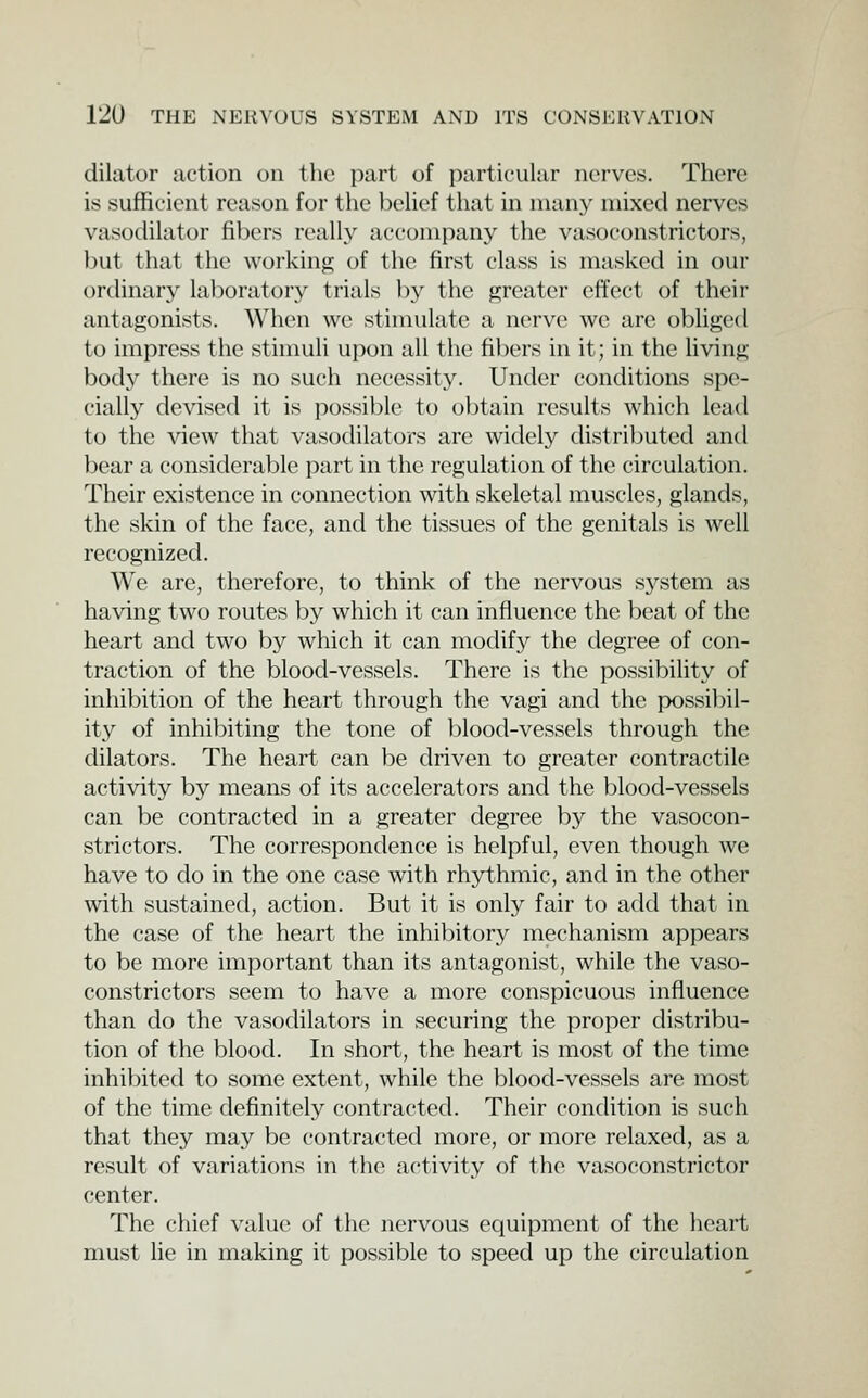 dilator action on the part of particular nerves. There is sufficient rcnison for the belief that in many mixed nerves vasodilator fillers really accompany the vasoconstrictors, but that the working of the first class is masked in our ordinary laboratory trials by the greater effect of their antagonists. When we stimulate a nerve we are obliged to impress the stimuli upon all the fibers in it; in the Uving body there is no such necessity. Under conditions spe- cially devised it is possible to obtain results which lead to the view that vasodilators are widely distributed and bear a considerable part in the regulation of the circulation. Their existence in connection with skeletal muscles, glands, the skin of the face, and the tissues of the genitals is well recognized. We are, therefore, to think of the nervous sj^stem as having two routes by which it can influence the beat of the heart and two by which it can modify the degree of con- traction of the blood-vessels. There is the possibility of inhibition of the heart through the vagi and the possibil- ity of inhi])iting the tone of blood-vessels through the dilators. The heart can be driven to greater contractile activity by means of its accelerators and the blood-vessels can be contracted in a greater degree by the vasocon- strictors. The correspondence is helpful, even though we have to do in the one case with rhythmic, and in the other with sustained, action. But it is only fair to add that in the case of the heart the inhibitory mechanism appears to be more important than its antagonist, while the vaso- constrictors seem to have a more conspicuous influence than do the vasodilators in securing the proper distribu- tion of the blood. In short, the heart is most of the time inhibited to some extent, while the blood-vessels are most of the time definitely contracted. Their condition is such that they may be contracted more, or more relaxed, as a result of variations in the activity of the vasoconstrictor center. The chief value of the nervous equipment of the heart must lie in making it possible to speed up the circulation