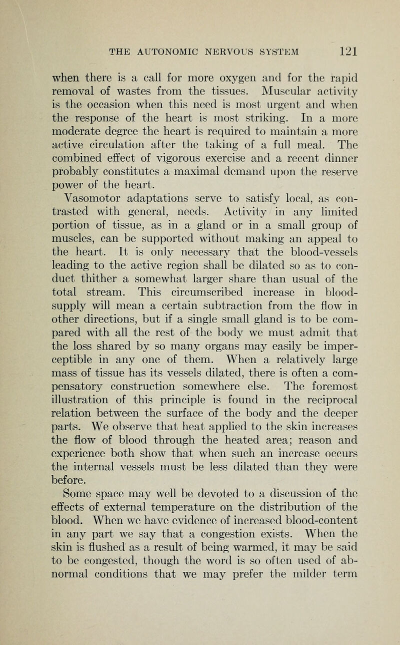 when there is a call for more oxygen and for the rapid removal of wastes from the tissues. Muscular activity is the occasion when this need is most urgent and when the response of the heart is most striking. In a more moderate degree the heart is required to maintain a more active circulation after the taking of a full meal. The combined effect of vigorous exercise and a recent dinner probably constitutes a maximal demand upon the reserve power of the heart. Vasomotor adaptations serve to satisfy local, as con- trasted with general, needs. Activity in any limited portion of tissue, as in a gland or in a small group of muscles, can be supported without making an appeal to the heart. It is only necessary that the blood-vessels leading to the active region shall be dilated so as to con- duct thither a somewhat larger share than usual of the total stream. This circumscribed increase in blood- supply will mean a certain subtraction from the flow in other directions, but if a single small gland is to be com- pared with all the rest of the body we must admit that the loss shared by so many organs may easily be imper- ceptible in any one of them. When a relatively large mass of tissue has its vessels dilated, there is often a com- pensatory construction somewhere else. The foremost illustration of this principle is found in the reciprocal relation between the surface of the body and the deeper parts. We observe that heat applied to the skin increases the flow of blood through the heated area; reason and experience both show that when such an increase occurs the internal vessels must be less dilated than they were before. Some space may well be devoted to a discussion of the effects of external temperature on the distribution of the blood. When we have evidence of increased blood-content in any part we say that a congestion exists. When the skin is flushed as a result of being warmed, it may be said to be congested, though the word is so often used of ab- normal conditions that we may prefer the milder term