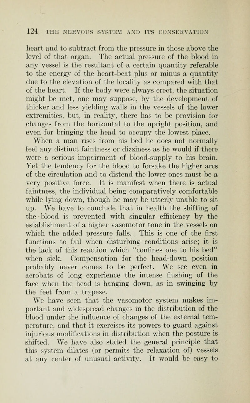 heart and to subtract from the pressure in those above the level of that organ. The actual pressui'c of the blood in any vessel is the resultant of a certain quantity referable to the energy of the heart-beat plus or minus a quantity due to the elevation of the locality as compared with that of the heart. If the body were always erect, the situation might be met, one may suppose, by th(^ development of thicker and less yielding walls in the vessels of the lower extremities, but, in reality, there has to be provision for changes from the horizontal to the upright position, and even for bringing the head to occupy the lowest place. When a man rises from his l^ed he does not normally feel any distinct faintness or dizziness as he would if there were a serious impairment of blood-supply to his brain. Yet the tendency for the blood to forsake the higher arcs of the circulation and to distend the lower ones must be a very positive force. It is manifest when there is actual faintness, the indi\ddual being comparatively comfortable while lying down, though he may be utterly unable to sit up. We have to conclude that in health the shifting of the ■ blood is prevented with singular efficiency by the establishment of a higher vasomotor tone in the vessels on which the added pressure falls. This is one of the first functions to fail when disturbing conditions arise; it is the lack of this reaction which confines one to his bed when sick. Compensation for the head-down position probably never comes to be perfect. We see even in acrobats of long experience the intense flushing of the face when the head is hanging down, as in swinging by the feet from a trapeze. We have seen that the vasomotor system makes im- portant and widespread changes in the distribution of the blood under the influence of changes of the external tem- perature, and that it exercises its powers to guard against injurious modifications in distribution when the posture is shifted. We have also stated the general principle that this system dilates (or permits the relaxation of) vessels at any center of unusual activity. It would be easy to