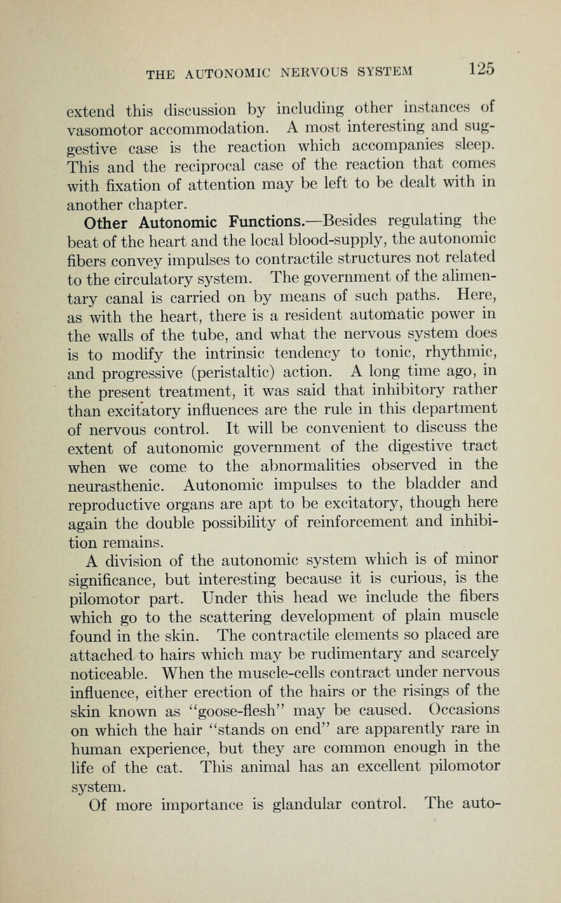 extend this discussion by including other instances of vasomotor accommodation. A most interesting and sug- gestive case is the reaction which accompanies sleep. This and the reciprocal case of the reaction that comes with fixation of attention may be left to be dealt with in another chapter. Other Autonomic Functions.—Besides regulating the beat of the heart and the local blood-supply, the autonomic fibers convey impulses to contractile structures not related to the circulatory system. The government of the alimen- tary canal is carried on by means of such paths. Here, as with the heart, there is a resident automatic power in the walls of the tube, and what the nervous system does is to modify the intrinsic tendency to tonic, rhythmic, and progressive (peristaltic) action. A long time ago, in the present treatment, it was said that inhibitory rather than excitatory influences are the rule in this department of nervous control. It will be convenient to discuss the extent of autonomic government of the digestive tract when we come to the abnormalities observed in the neurasthenic. Autonomic impulses to the bladder and reproductive organs are apt to be excitatory, though here again the double possibihty of reinforcement and inhibi- tion remains. A division of the autonomic system which is of minor significance, but interesting because it is curious, is the pilomotor part. Under this head we include the fibers which go to the scattering development of plain muscle found in the skin. The contractile elements so placed are attached to hairs which may be rudimentary and scarcely noticeable. When the muscle-cells contract under nervous influence, either erection of the hairs or the risings of the skin known as goose-flesh may be caused. Occasions on which the hair stands on end are apparently rare in human experience, but they are common enough in the life of the cat. This animal has an excellent pilomotor system. Of more importance is glandular control. The auto-