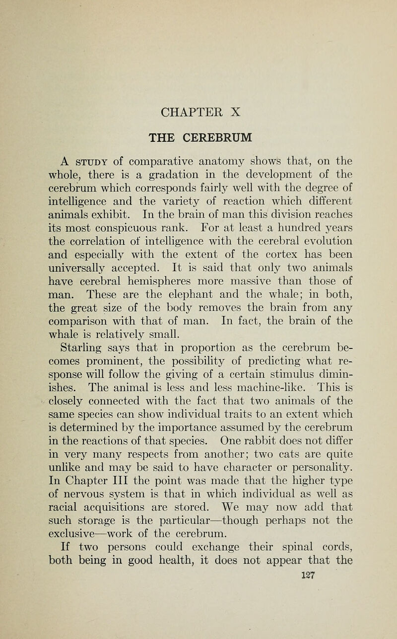 CHAPTER X THE CEREBRUM A STUDY of comparative anatomy shows that, on the whole, there is a gradation in the development of the cerebrum which corresponds fairly well with the degree of intelligence and the variety of reaction which different animals exhibit. In the brain of man this division reaches its most conspicuous rank. For at least a hundred years the correlation of intelligence with the cerebral evolution and especially with the extent of the cortex has been universally accepted. It is said that only two animals have cerebral hemispheres more massive than those of man. These are the elephant and the whale; in both, the great size of the body removes the brain from any comparison with that of man. In fact, the brain of the whale is relatively small. Starling says that in proportion as the cerebrum be- comes prominent, the possibility of predicting what re- sponse will follow the giving of a certain stimulus dimin- ishes. The animal is less and less machine-like. This is closely connected with the fact that two animals of the same species can show individual traits to an extent which is determined by the importance assumed by the cerebrum in the reactions of that species. One rabbit does not differ in very many respects from another; two cats are quite unlike and may be said to have character or personality. In Chapter III the point was made that the higher type of nervous system is that in which individual as well as racial acquisitions are stored. We may now add that such storage is the particular—though perhaps not the exclusive—work of the cerebrum. If two persons could exchange their spinal cords, both being in good health, it does not appear that the X27