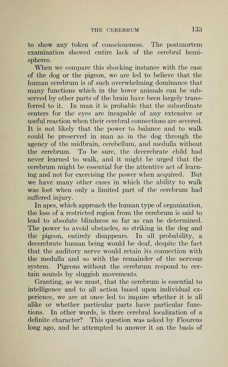 to show any token of consciousness. The postmortem examination showed entire lack of the cerebral hemi- spheres. When we compare this shocking instance with the case of the dog or the pigeon, we are led to believe that the human cerebrum is of such overwhelming dominance that many functions which in the lower animals can be sub- served by other parts of the brain have been largely trans- ferred to it. In man it is probable that the subordinate centers for the eyes are incapable of any extensive or useful reaction when their cerebral connections are severed. It is not likely that the power to balance and to walk could be preserved in man as in the dog through the agency of the midbrain, cerebellum, and medulla without the cerebrum. To be sure, the decerebrate child had never learned to walk, and it might be urged that the cerebrum might be essential for the attentive act of learn- ing and not for exercising the power when acquired. But we have many other cases in which the ability to walk was lost when only a limited part of the cerebrum had suffered injury. In apes, which approach the human type of organization, the loss of a restricted region from the cerebrum is said to lead to absolute blindness so far as can be determined. The power to avoid obstacles, so striking in the dog and the pigeon, entirely disappears. In all probabihty, a decerebrate human being would be deaf, despite the fact that the auditory nerve would retain its connection with the medulla and so with the remainder of the nervous system. Pigeons without the cerebrum respond to cer- tain sounds by sluggish movements. Granting, as we must, that the cerebrum is essential to intelligence and to all action based upon individual ex- perience, we are at once led to inquire wiiether it is all alike or whether particular parts have particular func- tions. In other words, is there cerebral localization of a definite character? This question was asked by Flourens long ago, and he attempted to answer it on the basis of