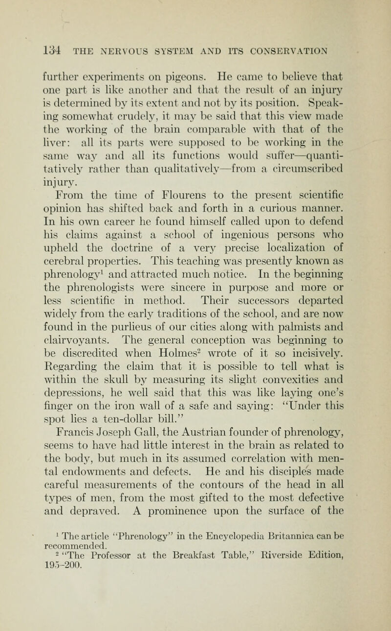 further experiments on pigeons. He came to believe that one part is like anothcM- and that the result of an injury is detorniined by its extent and not by its position. Speak- ing somewhat crudely, it may be said that this view made the working of the brain comparable with that of the Uver: all its parts were supposed to be working in the same way and all its functions would suffer—quanti- tatively rather than qualitatively—from a circumscribed injury. From the time of Flourens to the present scientific opinion has shifted back and forth in a curious manner. In his own career he found himself called upon to defend his claims against a school of ingenious persons who upheld the doctrine of a very precise locaUzation of cerebral properties. This teaching was presentl}^ known as phrenology^ and attracted much notice. In the beginning the phrenologists were sincere in purpose and more or less scientific in method. Their successors departed widely from the early traditions of the school, and are now found in the purlieus of our cities along with palmists and clairvoyants. The general conception was beginning to be discredited when Holmes^ wrote of it so incisively. Regarding the claim that it is possible to tell what is within the skull by measuring its slight convexities and depressions, he well said that this was like laying one's finger on the iron wall of a safe and saying: Under this spot lies a ten-dollar bill. Francis Joseph Gall, the Austrian founder of phrenology, seems to have had little interest in the l^rain as related to the body, but much in its assumed correlation with men- tal endowments and defects. He and his disciple's made careful measurements of the contours of the head in all types of men, from the most gifted to the most defective and depraved. A prominence upon the surface of the ' The article Phrenology in the Encj'clopedia Britannica can be recommendod. 2 The Professor at the Breakfast Table, Riverside Edition, 19O-200.