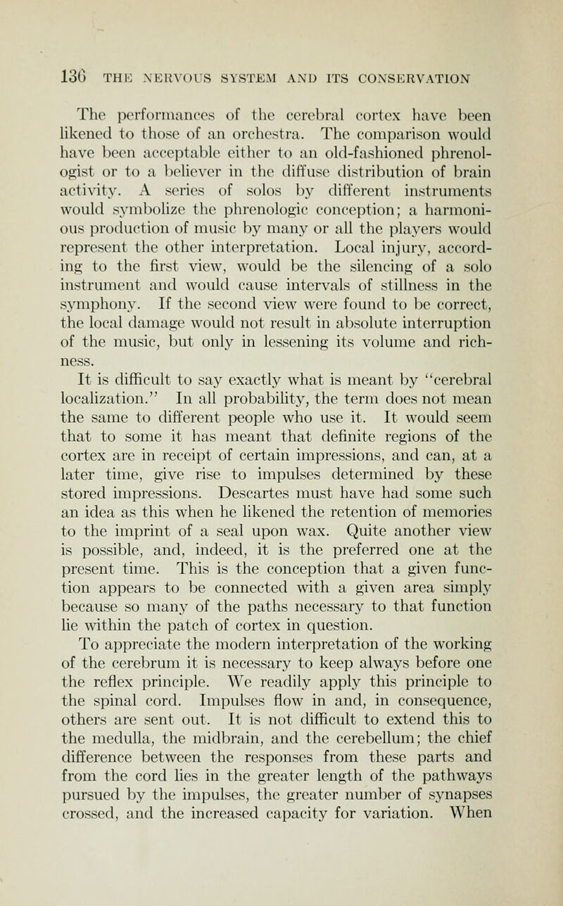 The perforinances of the cerebral cortex luive been likened to those of an orclu^stra. The comparison would have been acceptable either to an old-fashioned phrenol- ogist or to a believer in the diffuse distribution of brain activity. A series of solos by different instruments would symbolize the phrenologic conception; a harmoni- ous production of music by many or all the players would represent the other interpretation. Local injury, accord- ing to the first view, would be the silencing of a solo instrument and would cause intervals of stillness in the symphony. If the second view were found to ])e correct, the local damage would not result in absolute interruption of the music, but only in lessening its volume and rich- ness. It is difficult to say exactly what is meant by cerebral localization. In all probability, the term does not mean the same to different people who use it. It would seem that to some it has meant that definite regions of the cortex are in receipt of certain impressions, and can, at a later time, give rise to impulses determined by these stored impressions. Descartes must have had some such an idea as this when he likened the retention of memories to the imprint of a seal upon wax. Quite another view is possible, and, indeed, it is the preferred one at the present time. This is the conception that a given func- tion appears to be connected with a given area simply because so many of the paths necessary to that function he -within the patch of cortex in question. To appreciate the modern interpretation of the working of the cerebrum it is necessary to keep always before one the reflex principle. We readily apply this principle to the spinal cord. Impulses flow in and, in consequence, others are sent out. It is not difficult to extend this to the medulla, the midbrain, and the cerebellum; the chief difference between the responses from these parts and from the cord Hes in the greater length of the pathways pursued by the impulses, the greater numl)er of synapses crossed, and the increased capacity for variation. When