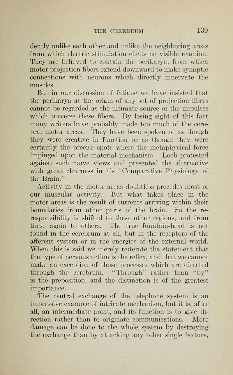 dently unlike each other and unlike the neighboring areas from which electric stimulation elicits no visible reaction. They are believed to contain the perikarya, from which motor projection fibers extend downward to make synaptic connections with neurons which directly innervate the muscles. But in our discussion of fatigue we have insisted that the perikarya at the origin of any set of projection fibers cannot be regarded as the ultimate source of the impulses which traverse these fibers. By losing sight of this fact many writers have probably made too much of the cere- bral motor areas. They have been spoken of as though they were creative in function or as though they were certainly the precise spots where the metaphj'sical force impinged upon the material mechanism. Loeb protested against such naive views and presented the alternative with great clearness in his Comparative Physiology of the Brain. Activity in the motor areas doubtless precedes most of our muscular activity. But what takes place in the motor areas is the result of currents arriving within their boundaries from other parts of the brain. So the re- responsibility is shifted to these other regions, and from these again to others. The true fountain-head is not found in the cerebrum at all, but in the receptors of the afferent system or in the energies of the external world. When this is said we merely reiterate the statement that the type of nervous action is the reflex, and that we cannot make an exception of those processes which are directed through the cerebrum. Through rather than by is the preposition, and the distinction is of the greatest importance. The central exchange of the telephone system is an impressive example of intricate mechanism, but it is, after all, an intermediate point, and its function is to give di- rection rather than to originate communications. More damage can be done to the whole system by destroying the exchange than by attacking sniy other single feature,