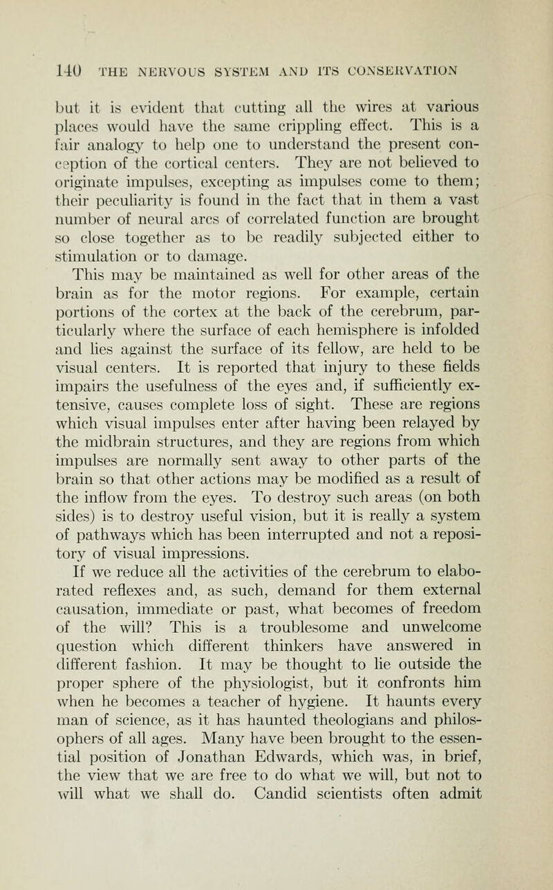 but it is eviileut tliat cuttiiifi; all the wires at various places would have the same crippling etiect. This is a fair analogy to help one to understand the present con- ception of the cortical centers. They are not believed to originate impulses, excepting as impulses come to them; their peculiarity is found in the fact that in them a vast number of neural arcs of correlated function are brought so close together as to be readil.y subjected either to stimulation or to damage. This may be maintained as well for other areas of the brain as for the motor regions. For example, certain portions of the cortex at the back of the cerebrum, par- ticularly where the surface of each hemisphere is infolded and lies against the surface of its fellow, are held to be visual centers. It is reported that injury to these fields impairs the usefulness of the eyes and, if sufficiently ex- tensive, causes complete loss of sight. These are regions which visual impulses enter after having been relayed by the midbrain structures, and they are regions from which impulses are normally sent away to other parts of the brain so that other actions may be modified as a result of the inflow from the eyes. To destroy such areas (on both sides) is to destroy useful vision, but it is really a system of pathways which has been interrupted and not a reposi- tory of visual impressions. If we reduce all the activities of the cerebrum to elabo- rated reflexes and, as such, demand for them external causation, immediate or past, what becomes of freedom of the will? This is a troublesome and unwelcome question which different thinkers have answered in different fashion. It may be thought to lie outside the proper sphere of the physiologist, but it confronts him when he becomes a teacher of hygiene. It haunts every man of science, as it has haunted theologians and philos- ophers of all ages. Many have been brought to the essen- tial position of Jonathan Edwards, which was, in brief, the view that we are free to do what we will, but not to will what we shall do. Candid scientists often admit