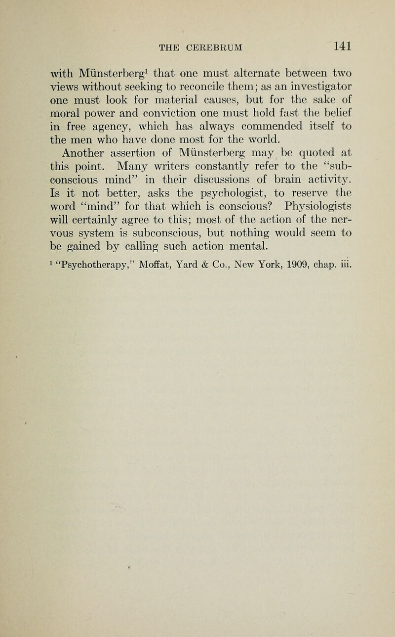 with Miinsterbergi that one must alternate between two views without seeking to reconcile them; as an investigator one must look for material causes, but for the sake of moral power and conviction one must hold fast the behef in free agency, which has always commended itself to the men who have done most for the world. Another assertion of Miinsterberg may be quoted at this point. Many writers constantly refer to the sub- conscious mind in their discussions of brain activity. Is it not better, asks the psychologist, to reserve the word mind for that which is conscious? Phyvsiologists will certainly agree to this; most of the action of the ner- vous system is subconscious, but nothing would seem to be gained by caUing such action mental. 1 Psychotherapy, Moffat, Yard & Co., New York, 1909, chap. iii.