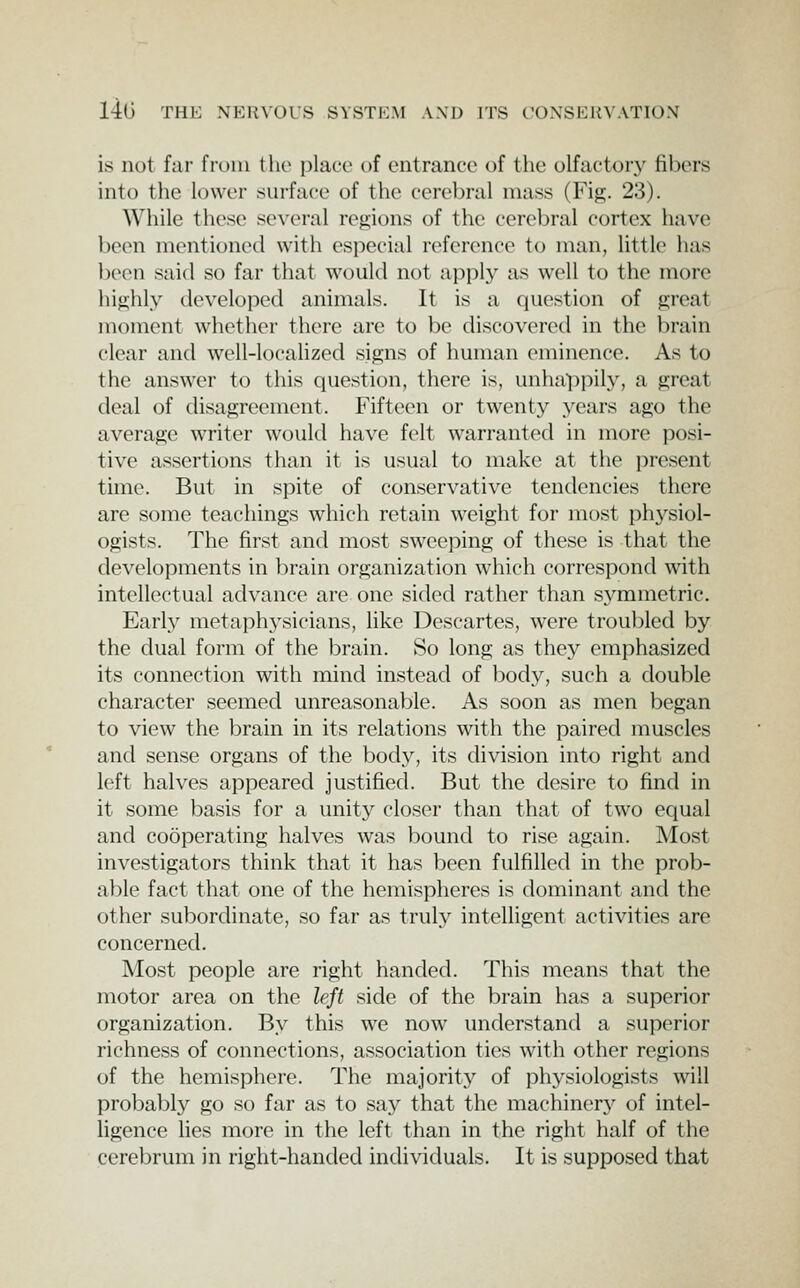 is not far fruin tlic place of entrance of the olfactory fibers into the lower surface of the cerebral mass (Fig. 23). While these several regions of the cerebral cortex have been mentioned with especial reference to man, Uttle has been said so far that would not apply as well to the more highly developed animals. It is a question of great moment whether there are to be discovered in the brain clear and well-localized signs of human eminence. As to the answer to this question, there is, unhappily, a great deal of disagreement. Fifteen or twenty years ago the average writer would have felt warranted in more posi- tive assertions than it is usual to make at the present time. But in spite of conservative tendencies there are some teachings which retain weight for most physiol- ogists. The first and most sweeping of these is that the developments in brain organization which correspond with intellectual advance are one sided rather than symmetric. Early metaphysicians, like Descartes, were troubled by the dual form of the brain. So long as they emphasized its connection with mind instead of body, such a double character seemed unreasonable. As soon as men began to view the brain in its relations with the paired muscles and sense organs of the body, its division into right and left halves appeared justified. But the desire to find in it some basis for a unity closer than that of two equal and cooperating halves was bound to rise again. Most investigators think that it has been fulfilled in the prob- able fact that one of the hemispheres is dominant and the other subordinate, so far as truly intelligent activities are concerned. Most people are right handed. This means that the motor area on the left side of the brain has a superior organization. By this we now understand a superior richness of connections, association tics with other regions of the hemisphere. The majority of physiologists will probably go so far as to say that the machinery of intel- ligence lies more in the left than in the right half of the cerel^rum in right-handed individuals. It is supposed that