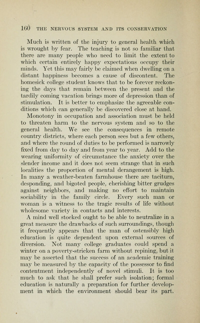 Much is written of the injury to general health which is wrought by fear. The teaching is not so familiar that there are many people who need to limit the extent to which certain entirely happy expectations occupy their minds. Yet this may fairly be claimed when dwelling on a distant happiness becomes a cause of discontent. The homesick college student knows that to be forever reckon- ing the daj's that remain between the present and the tardily coming vacation brings more of depression than of stimulation. It is better to emphasize the agreeable con- ditions which can generally be discovered close at hand. Monotony in occupation and association must be held to threaten harm to the nervous system and so to the general health. We see the consequences in remote country districts, where each person sees but a few others, and where the round of duties to be performed is narrowly fixed from day to day and from year to year. Add to the wearing uniformity of circumstance the anxiety over the slender income and it does not seem strange that in such localities the proportion of mental derangement is high. In many a weather-beaten farmhouse there are taciturn, desponding, and bigoted people, cherishing bitter grudges against neighljors, and making no effort to maintain sociability in the family circle. Every such man or woman is a witness to the tragic results of life without wholesome variety in contacts and interests. A mind well stocked ought to be able to neutralize in a great measure the drawbacks of such surroundings, though it frequently appears that the man of ostensibly high education is quite dependent upon external sources of diversion. Not many college graduates could spend a Avinter on a poverty-stricken farm without repining, but it may be asserted that the success of an academic training may be measured by the capacity of the possessor to find contentment independently of novel stimuli. It is too much to ask that he shall prefer such isolation; formal education is naturally a preparation for further develop- ment in which the environment should bear its part.