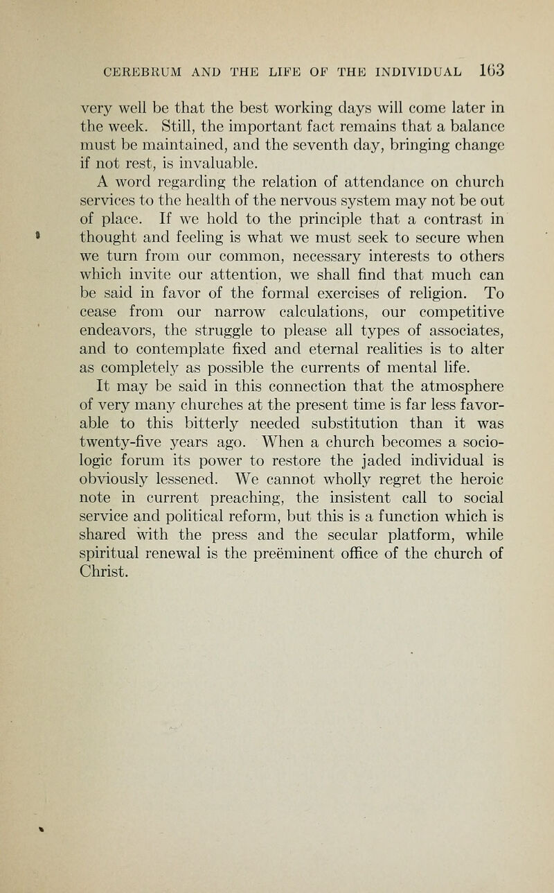 very well be that the best working days will come later in the week. Still, the important fact remains that a balance must be maintained, and the seventh day, bringing change if not rest, is invaluable. A word regarding the relation of attendance on church services to the health of the nervous system may not be out of place. If we hold to the principle that a contrast in thought and feeling is what we must seek to secure when we turn from our common, necessary interests to others which invite our attention, we shall find that much can be said in favor of the formal exercises of rehgion. To cease from our narrow calculations, our competitive endeavors, the struggle to please all types of associates, and to contemplate fixed and eternal realities is to alter as completel}^ as possible the currents of mental life. It may be said in this connection that the atmosphere of very many churches at the present time is far less favor- able to this bitterly needed substitution than it was twenty-five years ago. When a church becomes a socio- logic forum its power to restore the jaded individual is obviously lessened. We cannot wholly regret the heroic note in current preaching, the insistent call to social service and political reform, but this is a function which is shared with the press and the secular platform, while spiritual renewal is the preeminent office of the church of Christ.
