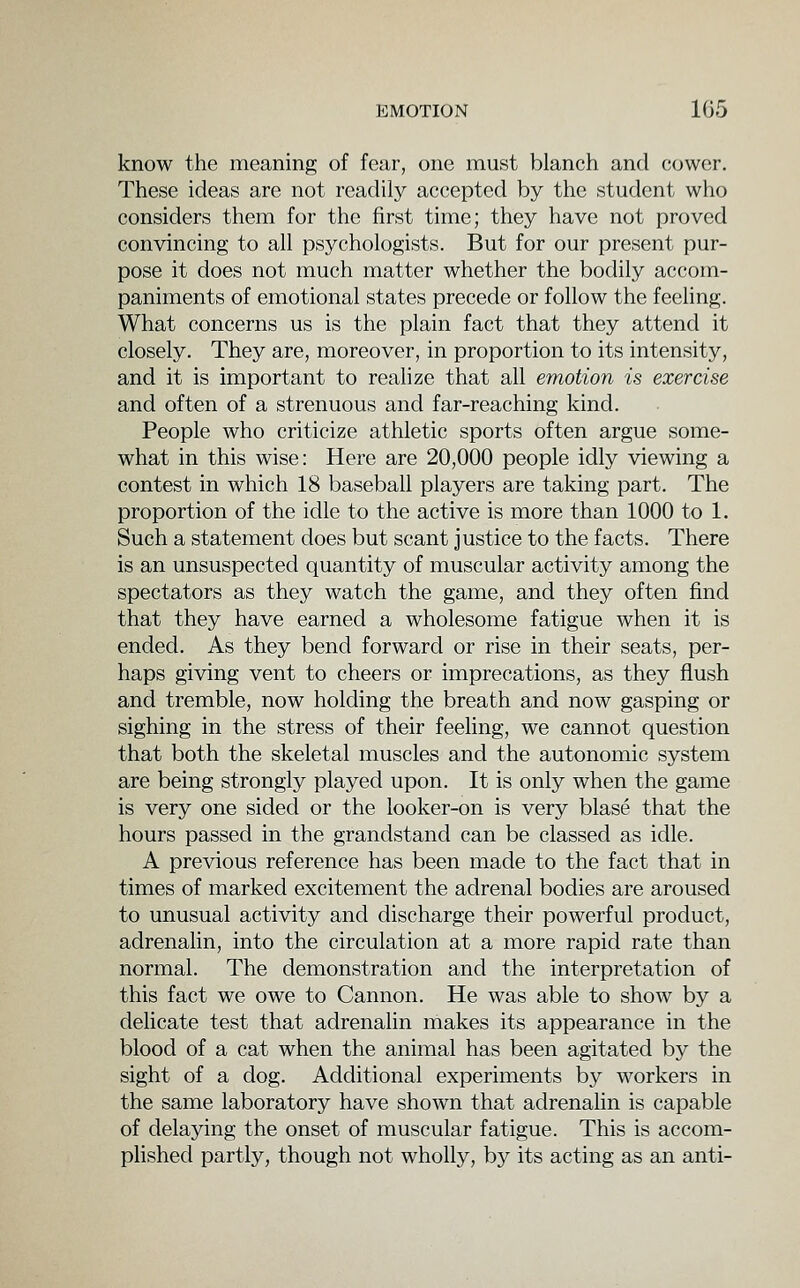 know the meaning of fear, one must blanch and cower. These ideas are not readily accepted by the student who considers them for the first time; they have not proved convincing to all psychologists. But for our present pur- pose it does not much matter whether the bodily accom- paniments of emotional states precede or follow the feeling. What concerns us is the plain fact that they attend it closely. They are, moreover, in proportion to its intensity, and it is important to realize that all emotion is exercise and often of a strenuous and far-reaching kind. People who criticize athletic sports often argue some- what in this wise: Here are 20,000 people idly viewing a contest in which 18 baseball players are taking part. The proportion of the idle to the active is more than 1000 to 1. Such a statement does but scant justice to the facts. There is an unsuspected quantity of muscular activity among the spectators as they watch the game, and they often find that they have earned a wholesome fatigue when it is ended. As they bend forward or rise in their seats, per- haps giving vent to cheers or imprecations, as they flush and tremble, now holding the breath and now gasping or sighing in the stress of their feeling, we cannot question that both the skeletal muscles and the autonomic system are being strongly played upon. It is only when the game is very one sided or the looker-on is very blase that the hours passed in the grandstand can be classed as idle. A previous reference has been made to the fact that in times of marked excitement the adrenal bodies are aroused to unusual activity and discharge their powerful product, adrenalin, into the circulation at a more rapid rate than normal. The demonstration and the interpretation of this fact we owe to Cannon. He was able to show by a delicate test that adrenalin makes its appearance in the blood of a cat when the animal has been agitated by the sight of a dog. Additional experiments by workers in the same laboratory have shown that adrenalin is capable of delaying the onset of muscular fatigue. This is accom- plished partly, though not wholly, by its acting as an anti-