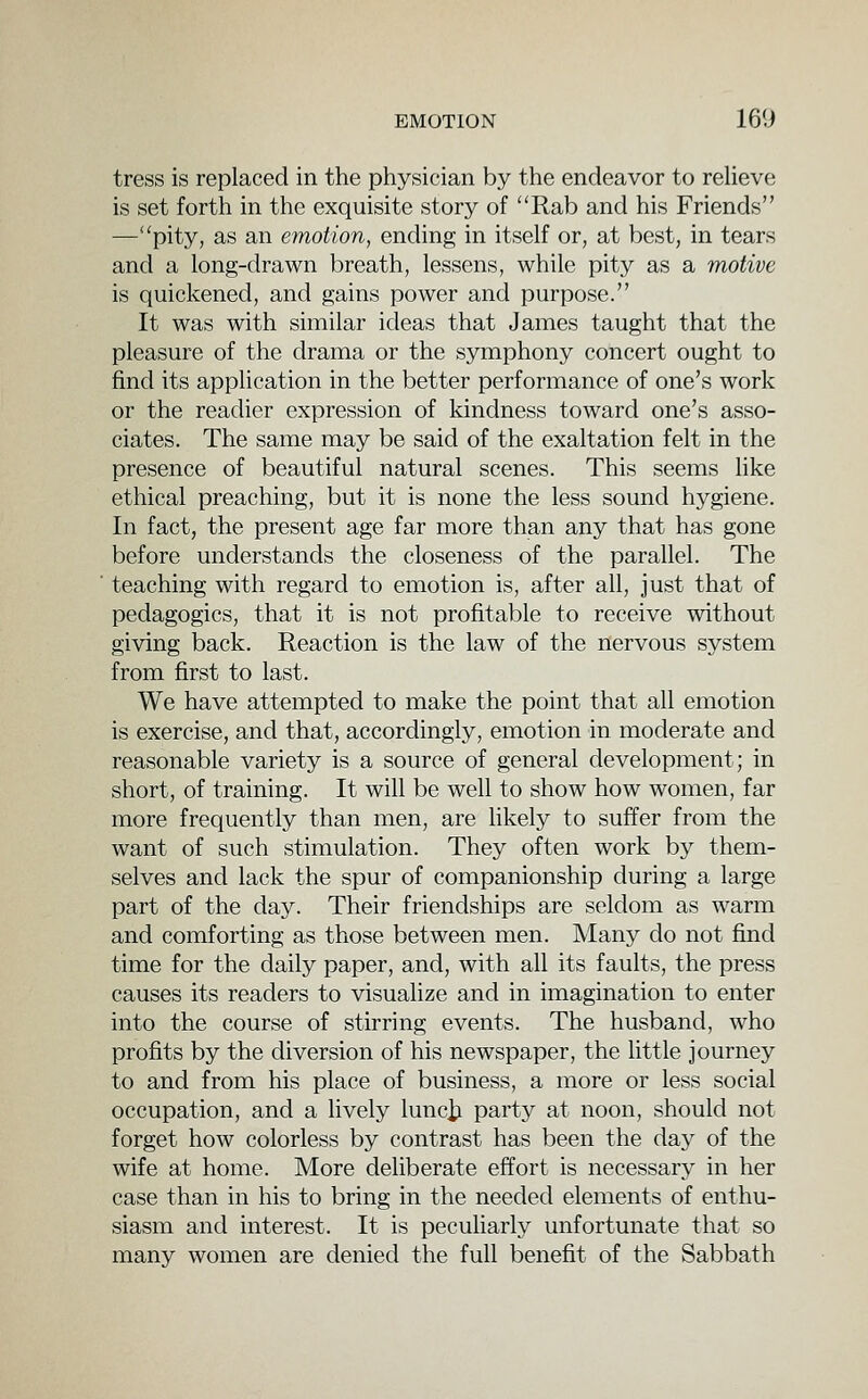 tress is replaced in the physician by the endeavor to relieve is set forth in the exquisite story of Rab and his Friends —''pity, as an emotion, ending in itself or, at best, in tears and a long-drawn breath, lessens, while pity as a motive is quickened, and gains power and purpose. It was with similar ideas that James taught that the pleasure of the drama or the symphony concert ought to find its application in the better performance of one's work or the readier expression of kindness toward one's asso- ciates. The same may be said of the exaltation felt in the presence of beautiful natural scenes. This seems like ethical preaching, but it is none the less sound hygiene. In fact, the present age far more than any that has gone before understands the closeness of the parallel. The teaching with regard to emotion is, after all, just that of pedagogics, that it is not profitable to receive without giving back. Reaction is the law of the nervous system from first to last. We have attempted to make the point that all emotion is exercise, and that, accordingly, emotion in moderate and reasonable variety is a source of general development; in short, of training. It will be well to show how women, far more frequently than men, are hkely to suffer from the want of such stimulation. They often work by them- selves and lack the spur of companionship during a large part of the day. Their friendships are seldom as warm and comforting as those between men. Many do not find time for the daily paper, and, with all its faults, the press causes its readers to visualize and in imagination to enter into the course of stirring events. The husband, who profits by the diversion of his newspaper, the little journey to and from his place of business, a more or less social occupation, and a lively luncii party at noon, should not forget how colorless by contrast has been the day of the wife at home. More deliberate effort is necessary in her case than in his to bring in the needed elements of enthu- siasm and interest. It is peculiarly unfortunate that so many women are denied the full benefit of the Sabbath