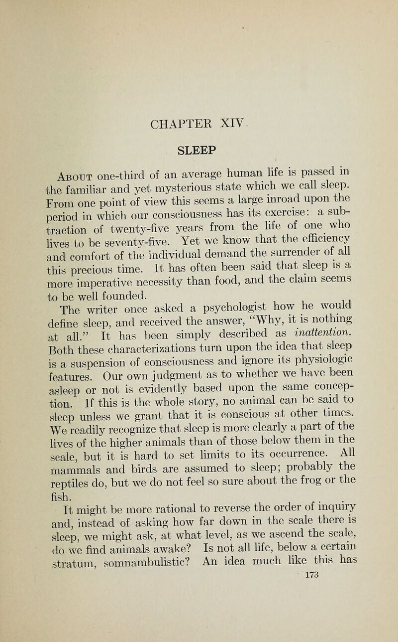 CHAPTER XIV SLEEP About one-third of an average human Hfe is passed in the familiar and yet mysterious state which we call sleep. From one point of view this seems a large inroad upon the period in which our consciousness has its exercise: a sub- traction of twenty-five years from the life of one who fives to be seventy-five. Yet we know that the efficiency and comfort of the individual demand the surrender of all this precious time. It has often been said that sleep is a more imperative necessity than food, and the claim seems to be well founded. The writer once asked a psychologist how he would define sleep, and received the answer, Why, it is nothing at ah. It has been simply described as inattention. Both these characterizations turn upon the idea that sleep is a suspension of consciousness and ignore its physiologic features. Our own judgment as to whether we have been asleep or not is evidently based upon the same concep- tion. If this is the whole story, no animal can be said to sleep unless we grant that it is conscious at other times. We readily recognize that sleep is more clearly a part of the lives of the higher animals than of those below them in the scale, but it is hard to set fimits to its occurrence. All mammals and birds are assumed to sleep; probably the reptiles do, but we do not feel so sure about the frog or the fish. It might be more rational to reverse the order of inquiry and, instead of asking how far down in the scale there is sleep, we might ask, at what level as we ascend the scale, do we find animals awake? Is not all life, below a certain stratum, somnambulistic? An idea much hke this has