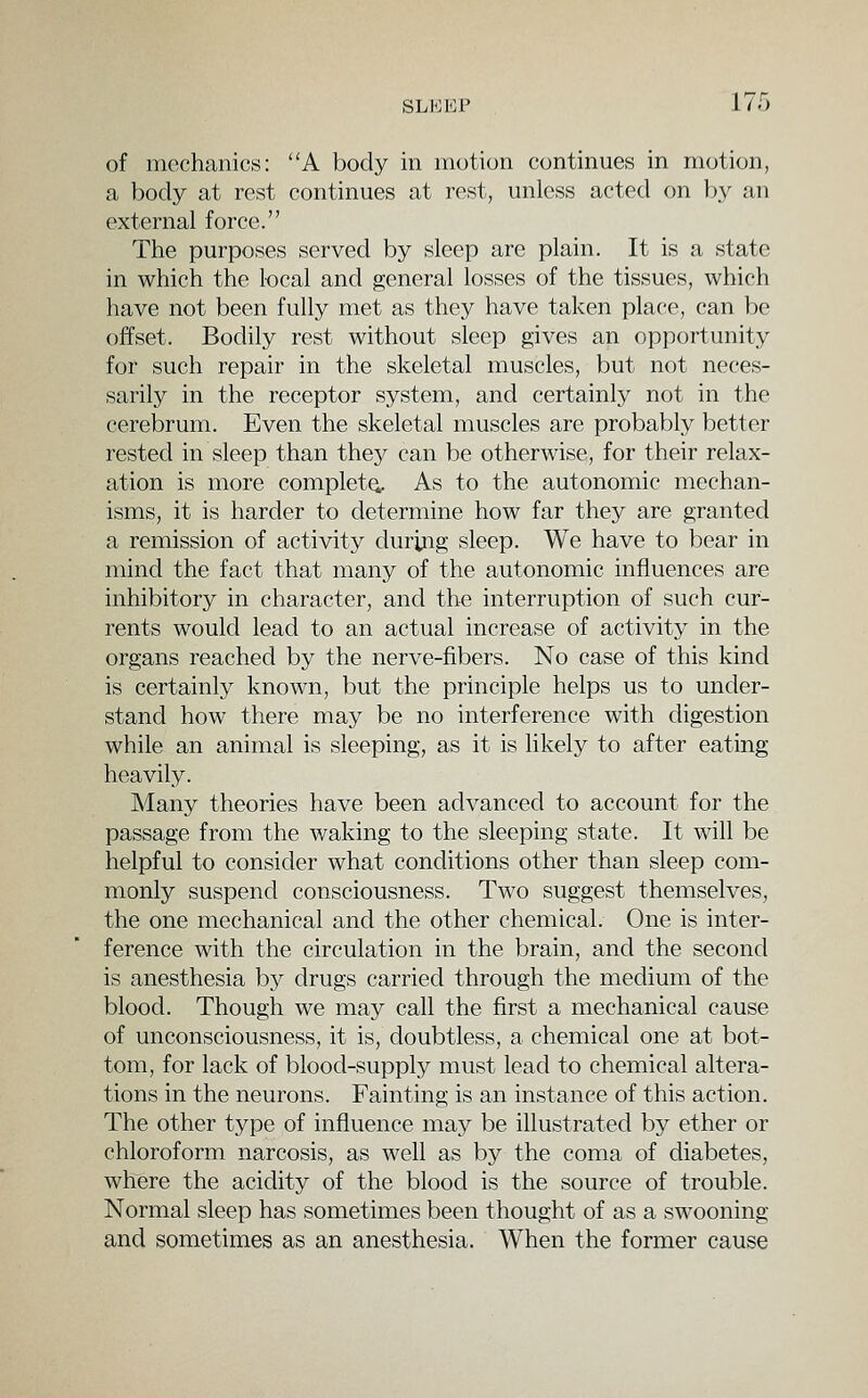 of mechanics: A body in motion continues in motion, a body at rest continues at rest, unless acted on by an external force. The purpo.ses served by sleep are plain. It is a state in which the local and general losses of the tissues, which have not been fully met as they have taken place, can be offset. Bodily rest without sleep gives an opportunity for such repair in the skeletal muscles, but not neces- sarily in the receptor system, and certainly not in the cerebrum. Even the skeletal muscles are probably better rested in sleep than they can be otherwise, for their relax- ation is more complete. As to the autonomic mechan- isms, it is harder to determine how far they are granted a remission of activity during sleep. We have to bear in mind the fact that many of the autonomic influences are inhibitory in character, and the interruption of such cur- rents would lead to an actual increase of activity in the organs reached by the nerve-fibers. No case of this kind is certainly known, but the principle helps us to under- stand how there may be no interference with digestion while an animal is sleeping, as it is likely to after eating heavily. Many theories have been advanced to account for the passage from the waking to the sleeping state. It will be helpful to consider what conditions other than sleep com- monly suspend consciousness. Two suggest themselves, the one mechanical and the other chemical. One is inter- ference with the circulation in the brain, and the second is anesthesia by drugs carried through the medium of the blood. Though we may call the first a mechanical cause of unconsciousness, it is, doubtless, a chemical one at bot- tom, for lack of blood-supply must lead to chemical altera- tions in the neurons. Fainting is an instance of this action. The other type of influence may be illustrated by ether or chloroform narcosis, as well as by the coma of diabetes, where the acidity of the blood is the source of trouble. Normal sleep has sometimes been thought of as a swooning and sometimes as an anesthesia. When the former cause