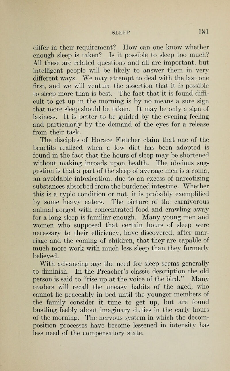 differ in their requirement? How can one know whether enough sleep is taken? Is it possible to sleep too much? All these are related questions and all are important, but intelhgent people will be likely to answer them in very- different ways. We may attempt to deal with the last one first, and we will venture the assertion that it is possible to sleep more than is best. The fact that it is found diffi- cult to get up in the morning is by no means a sure sign that more sleep should be taken. It may be only a sign of laziness. It is better to be guided by the evening feeling and particularly by the demand of the eyes for a release from their task. The disciples of Horace Fletcher claim that one of the benefits realized when a low diet has been adopted is found in the fact that the hours of sleep may be shortened without making inroads upon health. The obvious sug- gestion is that a part of the sleep of average men is a coma, an avoidable intoxication, due to an excess of narcotizing substances absorbed from the burdened intestine. Whether this is a typic condition or not, it is probably exempfified by some heavy eaters. The picture of the carnivorous animal gorged with concentrated food and crawling away for a long sleep is familiar enough. Many young men and women who supposed that certain hours of sleep were necessary to their efficiency, have discovered, after mar- riage and the coming of children, that they are capable of much more work with much less sleep than they formerly believed. With advancing age the need for sleep seems generally to diminish. In the Preacher's classic description the old person is said to rise up at the voice of the bird. Many readers will recall the uneasy habits of the aged, who cannot lie peaceably in bed until the younger members of the family consider it time to get up, but are found bustling feebly about imaginary duties in the early hours of the morning. The nervous system in which the decom- position processes have become lessened in intensity has less need of the compensatory state.