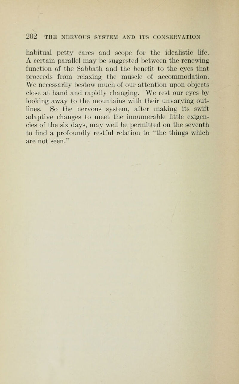 habitual petty cares and scope for the icleaUstic Ufe. A certain parallel may be suggested between the renewing function of the Sal)bath and the benefit to the eyes that proceeds from relaxing the muscle of accommodation. We necessarily bestow much of our attention upon objects close at hand and rapidly changing. We rest our eyes by looking away to the mountains with their unvarying out- lines. So the nervous system, after making its swift adaptive changes to meet the innumerable little exigen- cies of the six days, may well be permitted on the seventh to find a profoundly restful relation to the things which are not seen.