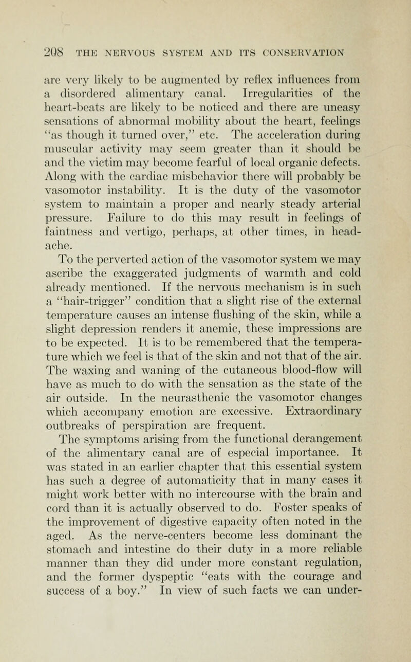 are xcvy lik(>ly to be aujijinciited by rcHox influences from a disordered alinientar}^ canal. Irregularities of the heart-beats are likely to be noticed and there are uneasy sensations of abnormal mobility about the heart, feelings as though it turned over, etc. The acceleration during muscular activity may seem greater than it should be and the ^'ictim may become fearful of local organic defects. Along with the cardiac misbehavior thei'e will probably be vasomotor instability. It is the duty of the vasomotor system to maintain a proper and nearly steady arterial pressure. Failure to do this may result in feelings of faintness and vertigo, perhaps, at other times, in head- ache. To the perverted action of the vasomotor system we may ascribe the exaggerated judgments of warmth and cold already mentioned. If the nervous mechanism is in such a hair-trigger condition that a slight rise of the external temperature causes an intense flushing of the skin, while a slight depression renders it anemic, these impressions are to be expected. It is to be remembered that the tempera- ture which we feel is that of the skin and not that of the air. The waxing and waning of the cutaneous blood-flow will have as much to do with the sensation as the state of the air outside. In the neurasthenic the vasomotor changes which accompany emotion are excessive. Extraordinary outbreaks of perspiration are frequent. The symptoms arising from the functional derangement of the alimentary canal are of especial importance. It was stated in an earlier chapter that this essential system has such a degree of automaticity that in many cases it might work better with no intercourse with the brain and cord than it is actually observed to do. Foster speaks of the improvement of digestive capacity often noted in the aged. As the nerve-centers become less dominant the stomach and intestine do their duty in a more reliable manner than they did under more constant regulation, and the former dyspeptic eats with the courage and success of a boy. In view of such facts we can under-