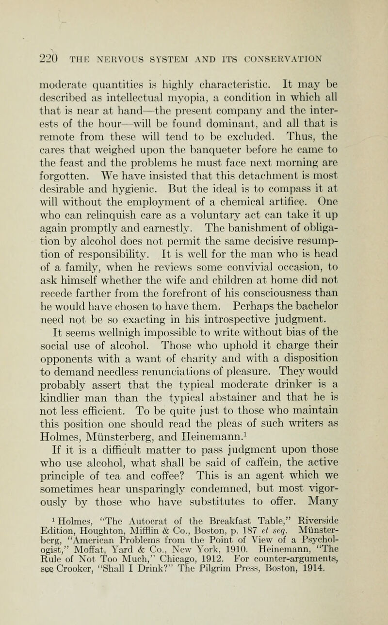 moderate (luantities is hij^lily chanictcristic. It iiui}' be described as intellectual myopia, a condition in which all that is near at hand—the present company and the inter- ests of the hour—will be found dominant, and all that is remote from these will tend to be excluded. Thus, the cares that weighed upon the banqueter before he came to the feast and the problems he must face next morning are forgotten. We have insisted that this detachment is most desirable and hygienic. But the ideal is to compass it at will without the employment of a chemical artifice. One who can relinquish care as a voluntary act can take it up again promptly and earnestly. The banishment of obliga- tion by alcohol does not permit the same decisive resump- tion of responsibilit3^ It is well for the man who is head of a family, when he reviews some convivial occasion, to ask himself whether the wife and children at home did not recede farther from the forefront of his consciousness than he would have chosen to have them. Perhaps the bachelor need not be so exacting in his introspective judgment. It seems wellnigh impossible to write without bias of the social use of alcohol. Those who uphold it charge their opponents with a want of charity and with a disposition to demand needless renunciations of pleasure. They would probably assert that the tj^pical moderate drinker is a kindlier man than the typical abstainer and that he is not less efficient. To be quite just to those who maintain this position one should read the pleas of such writers as Holmes, Mlinsterberg, and Heinemann.^ If it is a difficult matter to pass judgment upon those who use alcohol, what shall be said of caffein, the active principle of tea and coffee? This is an agent which we sometimes hear unsparinglj'- condemned, but most vigor- ously by those who have substitutes to offer. Many 1 Holmes, The Autocrat of the Breakfast Table, Riverside Edition, Houghton, Mifflin & Co., Boston, p. 1S7 et seq. Miinster- berg, American Problems from the Point of View of a Psychol- ogist, MofTat, Yard & Co., New York, 1910. Heinemann, The Rule of Not Too Much, Chicago, 1912. For counter-arguments, see Crooker, Shall I Drink? The Pilgrim Press, Boston, 1914.