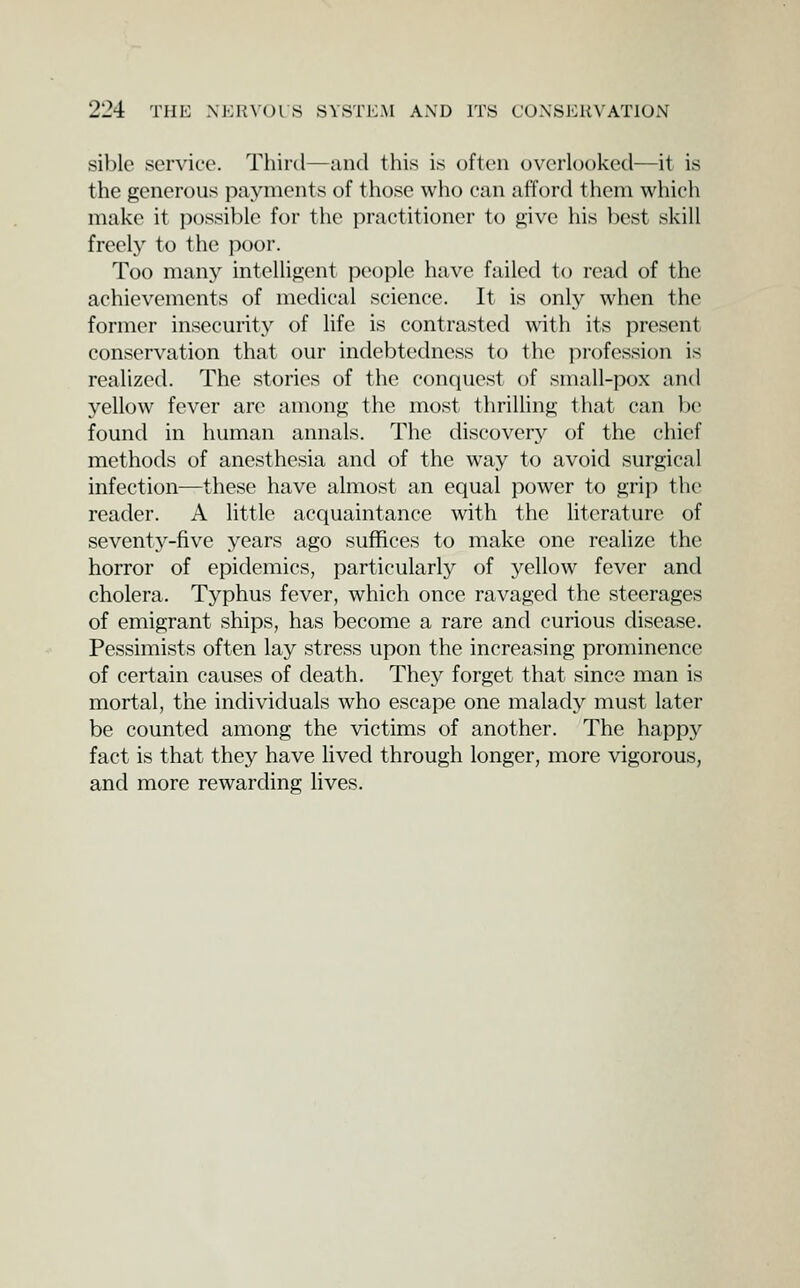 sible service. Third—and this is often overlooked—it is the generous payments of those who can afford them which make it possible for the practitioner to give his best skill freely to the poor. Too many intelligent people have failed to read of the achievements of medical science. It is only when the former insecurity of life is contrasted with its present conservation that our indebtedness to the profession is realized. The stories of the conquest of small-pox and yellow fever are among the most thrilling that can be found in human annals. The discovery of the chief methods of anesthesia and of the way to avoid surgical infection—these have almost an equal power to grip \hc reader. A little acquaintance with the literature of seventy-five years ago suffices to make one realize the horror of epidemics, particularly of yellow fever and cholera. Typhus fever, which once ravaged the steerages of emigrant ships, has become a rare and curious disease. Pessimists often lay stress upon the increasing prominence of certain causes of death. They forget that since man is mortal, the individuals who escape one malady must later be counted among the victims of another. The happy fact is that they have lived through longer, more vigorous, and more rewarding lives.