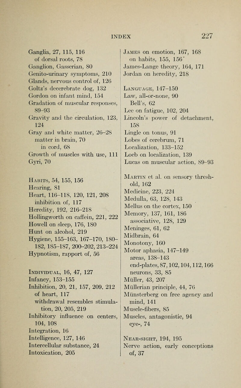 Ganglia, 27, 115, 116 of dorsal roots, 78 Ganglion, Gasserian, 80 Genito-urinary symptoms, 210 Glands, nervous control of, 126 Goltz's decerebrate dog, 132 Gordon on infant mind, 154 Gradation of muscular responses, 89-93 Gravity and the circulation, 123, 124 Gray antl white matter, 26-28 matter in brain, 70 in cord, 68 Growth of muscles with use, 111 Gyri, 70 Habits, 54, 155, 156 Hearing, 81 Heart, 116-118, 120, 121, 208 inhibition of, 117 Heredity, 192, 216-218 Hollingworth on caffein, 221, 222 Howell on sleep, 176, 180 Hunt on alcohol, 219 Hygiene, 155-163, 167-170, 180- 182, 185-187, 200-202, 213-224 Hypnotism, rapport of, 56 Individual, 16, 47, 127 Infancy, 153-155 Inhibition, 20, 21, 157, 209. 212 of heart, 117 withdrawal resembles stimula- tion, 20, 205, 219 Inhibitory influence on centers, 104, 108 Integration, 16 Intelligence, 127, 146 Intercellular substance, 24 Intoxication, 205 James on emotion, 167, 168 on habits, 155, 156' James-Lange theory, 164, 171 Jordan on heredity, 218 Language, 147-150 Law, all-or-none, 90 BeU's, 62 Lee on fatigue, 102, 204 Lincoln's power of detachment, 158 Lingle on tonus, 91 Lobes of cerebrum, 71 Localization, 133-152 Loeb on locahzation, 139 Lucas on muscular action, 89-93 Martin et al. on sensory thresh- old, 162 Medicine, 223, 224 Medulla, 63, 128, 143 Melius on the cortex, 150 Memory, 137, 161, 186 associative, 128, 129 Meninges, 61, 62 Midbrain, 64 Monotony, 160 Motor aphasia, 147-149 areas, 138-143 end-plates, 87,102,104,112,166 neurons, 33, 85 Miiller, 43, 207 MiiUerian principle, 44, 76 Mimsterberg on free agency and mind, 141 Muscle-fibers, 85 Muscles, antagonistic, 94 eye-, 74 Near-sight, 194, 195 Nerve action, early conceptions of, 37