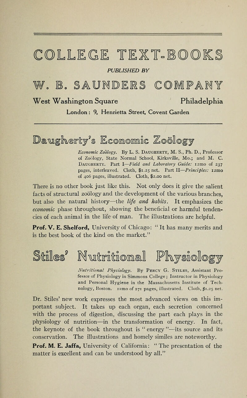 COLLEGE TEXT=E©©KS PUBLISHED BY Wo Eo SAUMDEES COMPANY West Washington Square Philadelphia London : 9, Henrietta Street, Covent Garden Economic Zoology. By L. S. Daugherty, M. S., Ph. D., Professor of Zoology, State Normal School, Kirksville, Mo.; and M. C. Daugherty. Part I—Field and Laboratory Guide: i2mo of 237 pages, interleaved. Cloth, $1.25 net. Part II—Principles: i2mo of 406 pages, illustrated. Cloth, $2.00 net. There is no other book just like this. Not only does it give the salient facts of structural zoology and the development of the various branches, but also the natural history—the life and habits. It emphasizes the economic phase throughout, showing the beneficial or harmful tenden- cies of each animal in the life of man. The illustrations are helpful. Prof. V. E. Shelford, University of Chicago:  It has many merits and is the best book of the kind on the market. Nutritional Physiology. By Percy G. Stiles, Assistant Pro- fessor of Physiology in Sinnmons College ; Instructor in Physiology and Personal Hygiene in the Massachusetts Institute of Tech- nology, Boston, izmo of 271 pages, illustrated. Cloth, ^1.25 net. Dr. Stiles' new work expresses the most advanced views on this im- portant subject. It takes up each organ, each secretion concerned with the process of digestion, discussing the part each plays in the physiology of nutrition—in the transformation of energy. In fact, the keynote of the book throughout is energy—its source and its conservation. The illustrations and homely similes are noteworthy. Prof. M. E. Jaffa, University of California:  The presentation of the matter is excellent and can be understood by all.