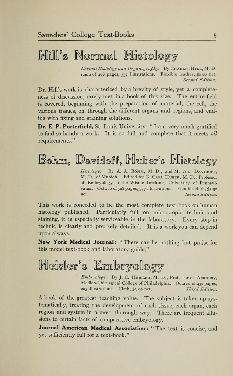 HilFs Normal Mistokgy Normal Histology atid Organography. By Charles Hill, M. D. i2mo of 468 pages, 337 illustrations. Flexible leather, $2.00 net. Second Edition. Dr. Hill's work is characterized by a brevity of style, yet a complete- ness of discussion, rarely met in a book of this size. The entire field is covered, beginning with the preparation of material, the cell, the various tissues, on through the different organs and regions, and end- ing with fixing and staining solutions. Dr. E. P. Porterfield, St. Louis University:  I am very much gratified to find so handy a work. It is so full and complete that it meets all requirements. Histology. By A. A. B6hm, M. D., and M. von Davidoff, M. D., of Munich. Edited by G. Carl Huber, M. D., Professor of Embryology at the Wistar Institute, University of Pennsyl- vania. Octavoof 528 pages, 377 illustrations. Flexible cloth, ;g3.50 net. Second Edition. This work is conceded to be the most complete text-book on human histology published. Particularly full on microscopic technic and staining, it is especially serviceable in the laboratory. Every step in technic is clearly and precisely detailed. It is a work you can depend upon always. New York Medical Journal:  There can be nothing but praise for this model text-book and laboratory guide. Haiildir^i Einrnlbiryology Embryology. By J. C. Heisler, M. D., Professor of Anatomy, Medico-Chirurgical College of Philadelphia. Octavo of 432 pages, 205 illustrations. Cloth, $3.00 net. Third Edition. A book of the greatest teaching value. The subject is taken up sys- tematically, treating the development of each tissue, each organ, each region and system in a most thorough way. There are frequent allu- sions to certain facts of comparative embryology. Journal American Medical Association:  The text is concise, and yet sufficiently full for a text-book.