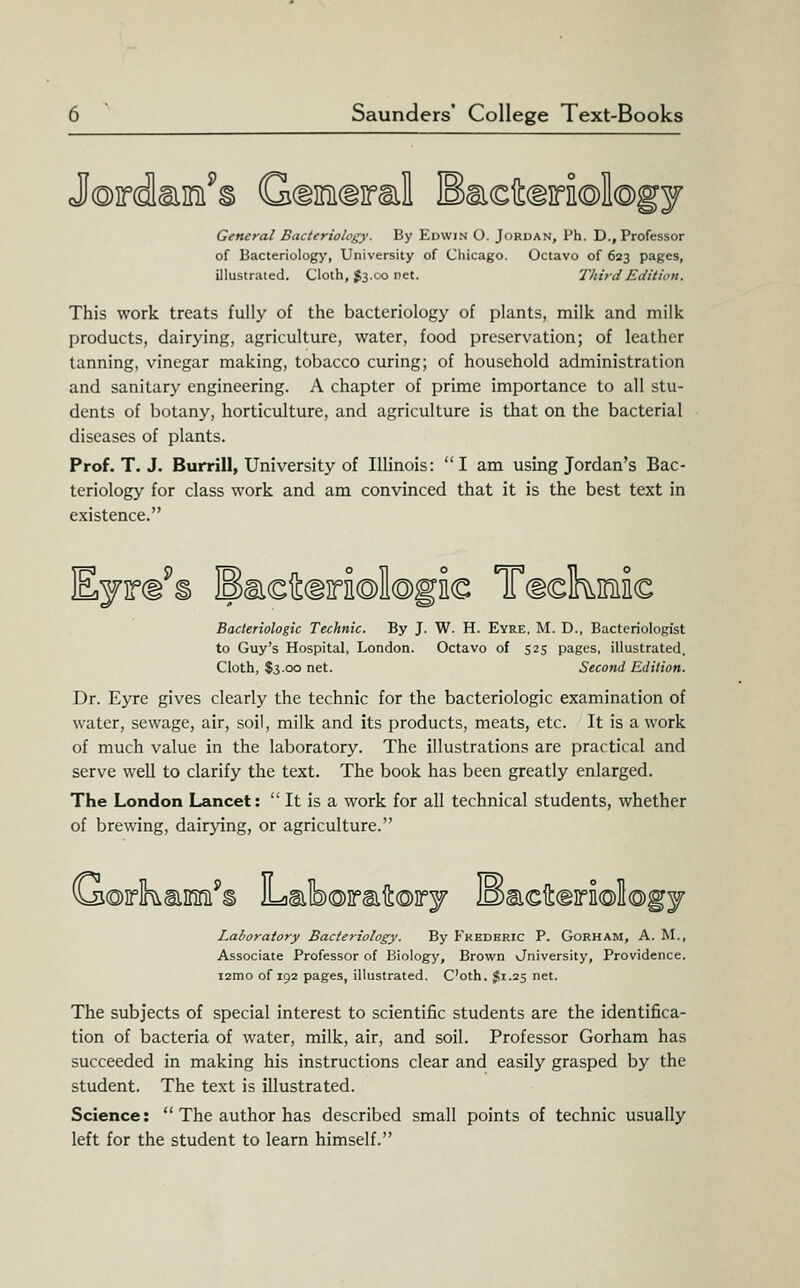 J©irdliiiiii^§ Gdifficiiral Ea€it(io©I©gy General Bacteriology. By Edwin O. Jordan, Ph. D., Professor of Bacteriology, University of Chicago. Octavo of 623 pages, illustrated. Cloth, ^3.00 net. Third Edition. This work treats fully of the bacteriology of plants, milk and milk products, dairying, agriculture, water, food preservation; of leather tanning, vinegar making, tobacco curing; of household administration and sanitary engineering. A chapter of prime importance to all stu- dents of botany, horticulture, and agriculture is that on the bacterial diseases of plants. Prof. T. J. Burrill, University of Illinois: I am using Jordan's Bac- teriology for class work and am convinced that it is the best text in existence. Eyirci^s Ea©4(i]ra©l©gE€ Tdckminc Bacteriologic Technic. By J. W. H. Eyre. M. D., Bacteriologist to Guy's Hospital, London. Octavo of 525 pages, illustrated. Cloth, $3.00 net. Second Edition. Dr. Eyre gives clearly the technic for the bacteriologic examination of water, sewage, air, soil, milk and its products, meats, etc. It is a work of much value in the laboratory. The illustrations are practical and serve well to clarify the text. The book has been greatly enlarged. The London Lancet:  It is a work for all technical students, whether of brewing, dairying, or agriculture. G©Asim'§ Lab®]rsiit®irj lBaicih(giri(S)l®gj Laboratory Bacteriology. By Fkhdbric P. Gorham, A. M., Associate Professor of Biology, Brown vJniversity, Providence. i2mo of 192 pages, illustrated. C'oth, $1.25 net. The subjects of special interest to scientific students are the identifica- tion of bacteria of water, milk, air, and soil. Professor Gorham has succeeded in making his instructions clear and easily grasped by the student. The text is illustrated. Science:  The author has described small points of technic usually left for the student to learn himself.