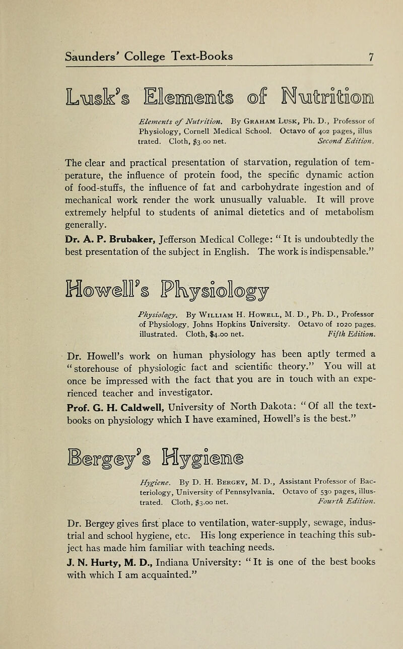 L'^uiik^s EldiMdinifLi ©f MMitirifta©ini Elements of Nutrition. By Graham Lusk, Ph. D., Professor of Physiology, Cornell Medical School. Octavo of 402 pages, illus trated. Cloth, ^3.00 net. Second Edition. The clear and practical presentation of starvation, regulation of tem- perature, the influence of protein food, the specific dynamic action of food-stuffs, the influence of fat and carbohydrate ingestion and of mechanical work render the work unusually valuable. It will prove extremely helpful to students of animal dietetics and of metabolism generally. Dr. A. P. BrubeJcer, Jefferson Medical College:  It is undoubtedly the best presentation of the subject in English. The work is indispensable. ini©W(iM § irlnky§n©il©gy Physiology. By William H. Howell, M. D., Ph. D., Professor of Physiology, Johns Hopkins University. Octavo of 1020 pages, illustrated. Cloth, $4.00 net. Fijlh Edition. Dr. Howell's work on human physiology has been aptly termed a storehouse of physiologic fact and scientific theory. You will at once be impressed with the fact that you are in touch with an expe- rienced teacher and investigator. Prof. G. H. Caldwell, University of North Dakota:  Of all the text- books on physiology which I have examined, Howell's is the best. B(iirg(iy § iniygEdsiKi Hygiene. By D. H. Bergey, M. D., Assistant Professor of Bac- teriology, University of Pennsylvania. Octavo of 530 pages, illus- trated. Cloth, %T,.oa net. Fourth Edition. Dr. Bergey gives first place to ventilation, water-supply, sewage, indus- trial and school hygiene, etc. His long experience in teaching this sub- ject has made him familiar with teaching needs. J. N. Hurty, M. D., Indiana University:  It is one of the best books with which I am acquainted.