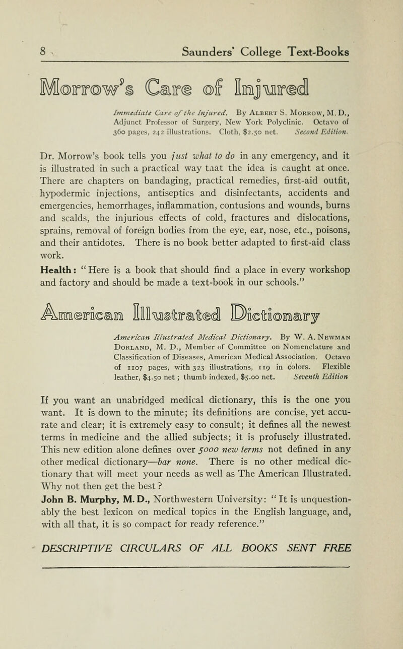 OTTQw^B Cmird ©f IiniJMircidl imtiteiiiate Care of the Injuyed. By Albhkt S. Morhdw, M.D., Adjunct Professor of Surgery, New York Polyclinic. Octavo of 360 pages, 242 illustrations. Cloth, S2.50 net. Second Edilion. Dr. Morrow's book tells you just -what to do in any emergency, and it is illustrated in such a practical way taat the idea is caught at once. There are chapters on bandaging, practical remedies, first-aid outfit, h>TDodermic injections, antiseptics and disinfectants, accidents and emergencies, hemorrhages, inflammation, contusions and wounds, burns and scalds, the injurious effects of cold, fractures and dislocations, sprains, removal of foreign bodies from the eye, ear, nose, etc., poisons, and their antidotes. There is no book better adapted to first-aid class work. Health:  Here is a book that should find a place in every workshop and factory and should be made a text-book in our schools. A.inni(g]rn€ai!ni Hll^iftiraiLed! DEcitioiniaiiry American Illustrated Medical Dictionary. By W. A. Newman DoRLAND, M. D., Member of Committee on Nomenclature and Classification of Diseases, American Medical Association. Octavo of 1107 pages, with 323 illustrations, 119 in colors. Flexible leather, $4.50 net ; thumb indexed, $5.00 net. Seventh Edilion If you want an unabridged medical dictionary, this is the one you want. It is down to the minute; its definitions are concise, yet accu- rate and clear; it is extremely easy to consult; it defines all the newest terms in medicine and the allied subjects; it is profusely illustrated. This new edition alone defines over s<^oo new terms not defined in any other medical dictionary—har none. There is no other medical dic- tionary that will meet your needs as well as The American Illustrated. Why not then get the best ? John B. Murphy, M.D., Northwestern University: It is unquestion- ably the best lexicon on medical topics in the English language, and, with all that, it is so compact for ready reference. DESCRIPTIVE CIRCULARS OF ALL BOOKS SENT FREE