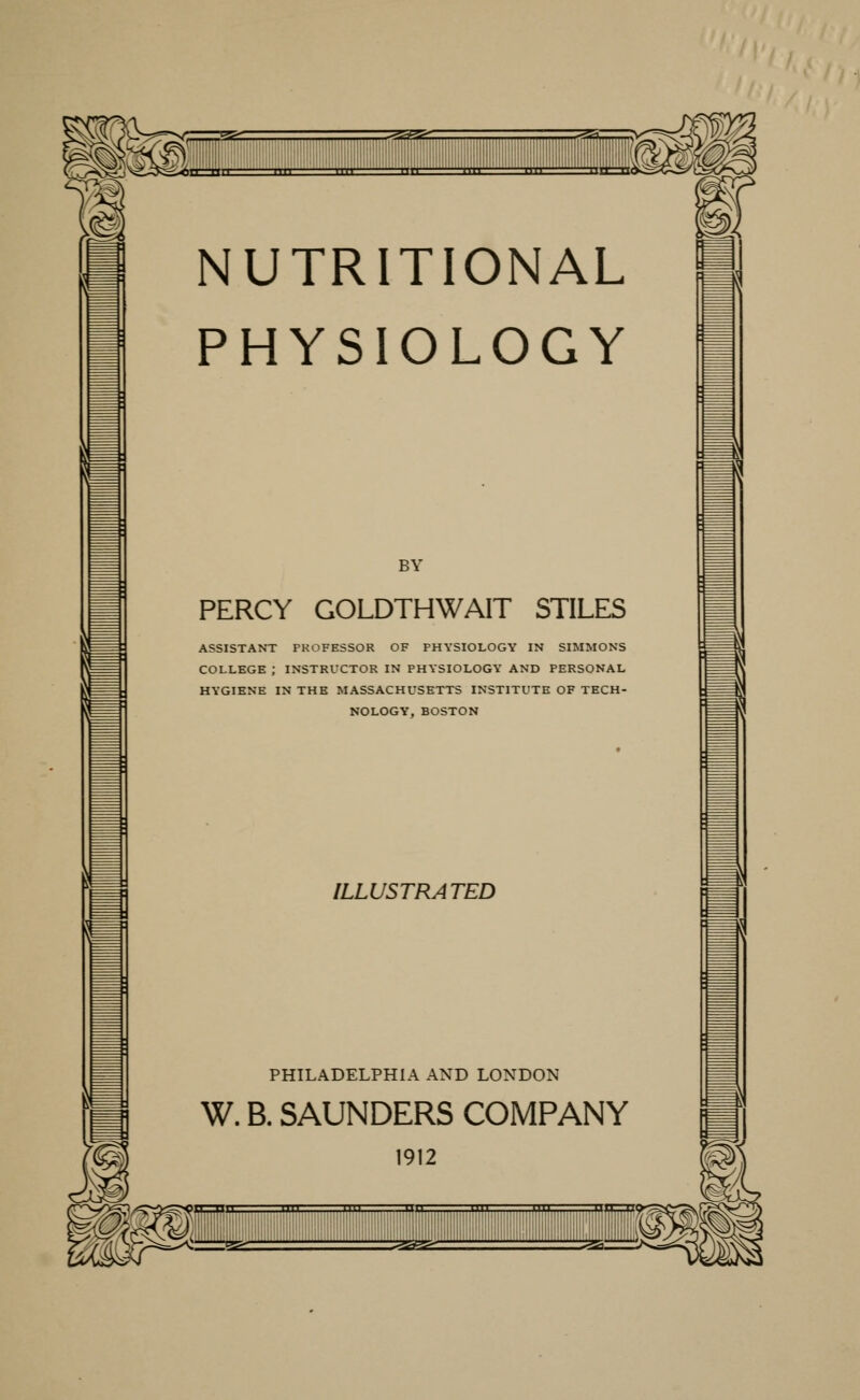 NUTRITIONAL PHYSIOLOGY BY PERCY GOLDTHWAIT STILES ASSISTANT PROFESSOR OF PHYSIOLOGY IN SIMMONS COLLEGE ; INSTRUCTOR IN PHYSIOLOGY AND PERSONAL HYGIENE IN THE MASSACHUSETTS INSTITUTE OF TECH- NOLOGY, BOSTON ILLUSTRATED PHILADELPHIA AND LONDON W. B. SAUNDERS COMPANY 1912 1—!' ■'■' '111 nil nil Mil ZP^SSZZ