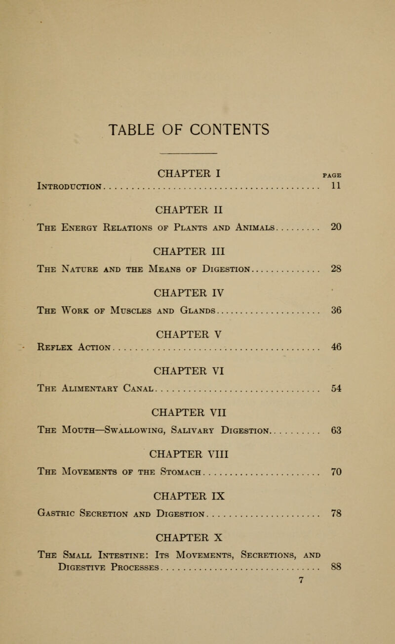 TABLE OF CONTENTS CHAPTER I PAGE Introduction 11 CHAPTER II The Energy Relations of Plants and Animals 20 CHAPTER III The Nature and the Means of Digestion 28 CHAPTER IV The Work of Muscles and Glands 36 CHAPTER V Reflex Action 46 CHAPTER VI The Alimentary Canal 54 CHAPTER VII The Mouth—Swallowing, Salivary Digestion 63 CHAPTER VIII The Movements of the Stomach 70 CHAPTER IX Gastric Secretion and Digestion 78 CHAPTER X The Small Intestine: Its Movements, Secretions, and Digestive Processes 88