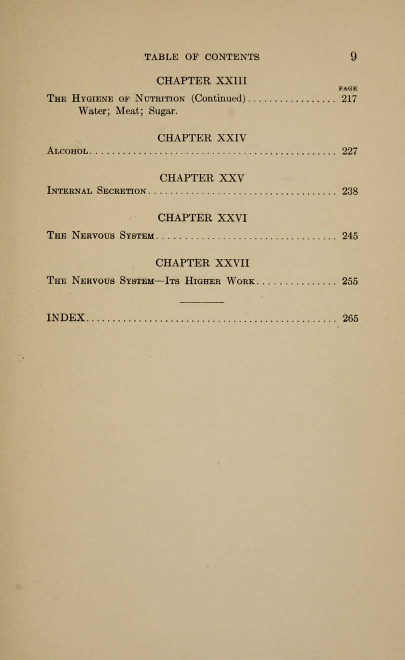 CHAPTER XXIII PAGE The Hygiene of Nutrition (Continued) 217 Water; Meat; Sugar. CHAPTER XXIV Alcohol 227 CHAPTER XXV Internal Secretion 238 CHAPTER XXVI The Nervous System 245 CHAPTER XXVII The Nervous System—Its Higher Work 255 INDEX 265