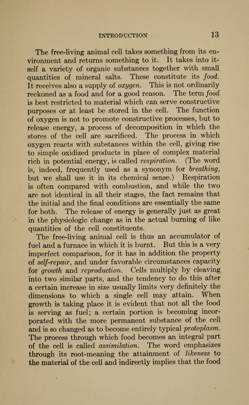 The free-living animal cell takes something from its en- vironment and returns something to it. It takes into it- self a variety of organic substances together with small quantities of mineral salts. These constitute its food. It receives also a supply of oxygen. This is not ordinarily reckoned as a food and for a good reason. The term food is best restricted to material which can serve constructive purposes or at least be stored in the cell. The function of oxygen is not to promote constructive processes, but to release energy, a process of decomposition in which the stores of the cell are sacrificed. The process in which oxygen reacts with substances within the cell, giving rise to simple oxidized products in place of complex material rich in potential energy, is called respiration. (The word is, indeed, frequently used as a synonym for breathing, but we shall use it in its chemical sense.) Respiration is often compared with combustion, and while the two are not identical in all their stages, the fact remains that the initial and the final conditions are essentially the same for both. The release of energy is generally just as great in the physiologic change as in the actual burning of like quantities of the cell constituents. The free-living animal cell is thus an accumulator of fuel and a furnace in which it is burnt. But this is a very imperfect comparison, for it has in addition the property of self-repair, and under favorable circumstances capacity for growth and reproduction. Cells multiply by cleaving into two similar parts, and the tendency to do this after a certain increase in size usually limits very definitely the dimensions to which a single cell may attain. When growth is taking place it is evident that not all the food is serving as fuel; a certain portion is becoming incor- porated with the more permanent substance of the cell and is so changed as to become entirely typical protoplasm. The process through which food becomes an integral part of the cell is called assimilation. The word emphasizes through its root-meaning the attainment of likeness to the material of the cell and indirectly implies that the food