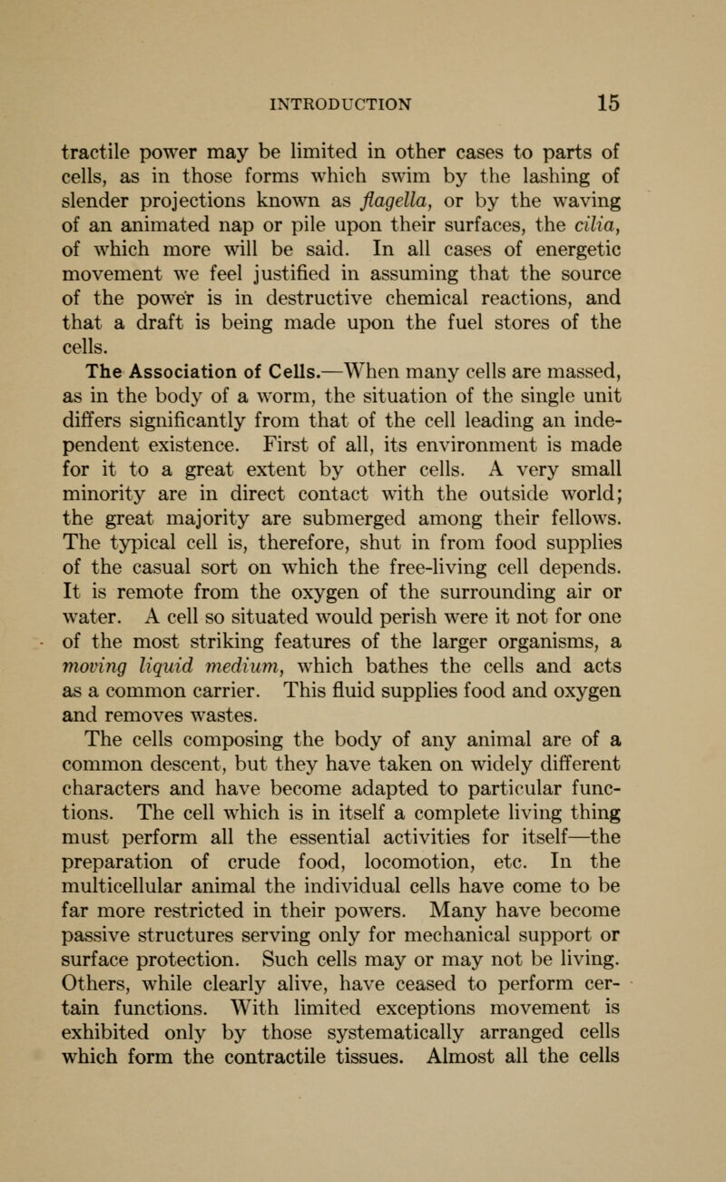 tractile power may be limited in other cases to parts of cells, as in those forms which swim by the lashing of slender projections known as flagella, or by the waving of an animated nap or pile upon their surfaces, the cilia, of which more will be said. In all cases of energetic movement we feel justified in assuming that the source of the power is in destructive chemical reactions, and that a draft is being made upon the fuel stores of the cells. The Association of Cells.—When many cells are massed, as in the body of a worm, the situation of the single unit differs significantly from that of the cell leading an inde- pendent existence. First of all, its environment is made for it to a great extent by other cells. A very small minority are in direct contact with the outside world; the great majority are submerged among their fellows. The typical cell is, therefore, shut in from food supplies of the casual sort on which the free-living cell depends. It is remote from the oxygen of the surrounding air or water. A cell so situated would perish were it not for one of the most striking features of the larger organisms, a moving liquid mediuniy which bathes the cells and acts as a common carrier. This fluid supplies food and oxygen and removes wastes. The cells composing the body of any animal are of a common descent, but they have taken on widely different characters and have become adapted to particular func- tions. The cell which is in itself a complete living thing must perform all the essential activities for itself—the preparation of crude food, locomotion, etc. In the multicellular animal the individual cells have come to be far more restricted in their powers. Many have become passive structures serving only for mechanical support or surface protection. Such cells may or may not be living. Others, while clearly alive, have ceased to perform cer- tain functions. With limited exceptions movement is exhibited only by those systematically arranged cells which form the contractile tissues. Almost all the cells