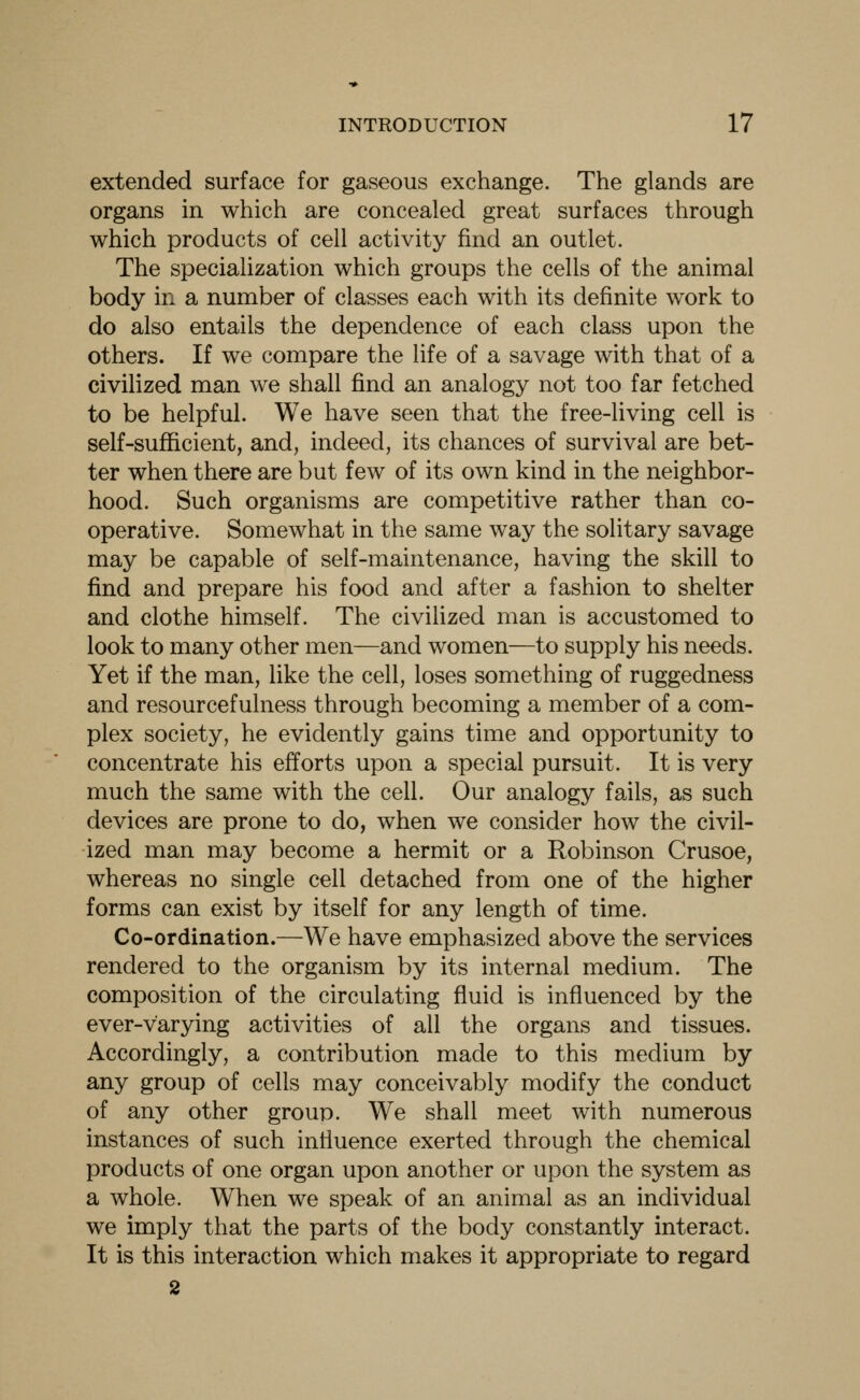 extended surface for gaseous exchange. The glands are organs in which are concealed great surfaces through which products of cell activity find an outlet. The specialization which groups the cells of the animal body in a number of classes each with its definite work to do also entails the dependence of each class upon the others. If we compare the life of a savage with that of a civilized man we shall find an analogy not too far fetched to be helpful. We have seen that the free-living cell is self-sufficient, and, indeed, its chances of survival are bet- ter when there are but few of its own kind in the neighbor- hood. Such organisms are competitive rather than co- operative. Somewhat in the same way the solitary savage may be capable of self-maintenance, having the skill to find and prepare his food and after a fashion to shelter and clothe himself. The civilized man is accustomed to look to many other men—and women—to supply his needs. Yet if the man, like the cell, loses something of ruggedness and resourcefulness through becoming a member of a com- plex society, he evidently gains time and opportunity to concentrate his efforts upon a special pursuit. It is very much the same with the cell. Our analogy fails, as such devices are prone to do, when we consider how the civil- ized man may become a hermit or a Robinson Crusoe, whereas no single cell detached from one of the higher forms can exist by itself for any length of time. Co-ordination.—We have emphasized above the services rendered to the organism by its internal medium. The composition of the circulating fluid is influenced by the ever-varying activities of all the organs and tissues. Accordingly, a contribution made to this medium by any group of cells may conceivably modify the conduct of any other group. We shall meet with numerous instances of such influence exerted through the chemical products of one organ upon another or upon the system as a whole. When we speak of an animal as an individual we imply that the parts of the body constantly interact. It is this interaction which makes it appropriate to regard 2