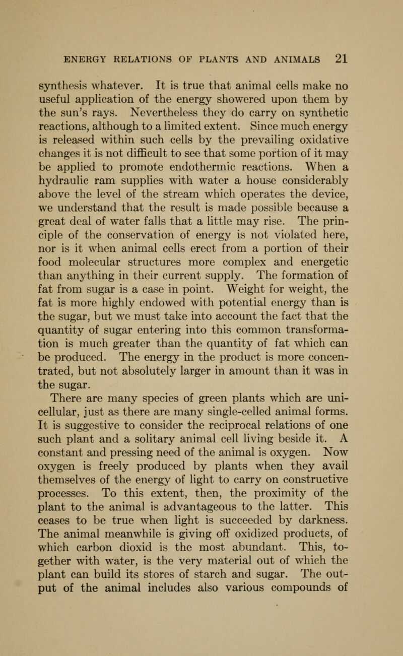 sjnithesis whatever. It is true that animal cells make no useful application of the energy showered upon them by the sun's rays. Nevertheless they do carry on synthetic reactions, although to a limited extent. Since much energy is released within such cells by the prevailing oxidative changes it is not difficult to see that some portion of it may be applied to promote endothermic reactions. When a hydraulic ram supplies with water a house considerably above the level of the stream which operates the device, we understand that the result is made possible because a great deal of water falls that a little may rise. The prin- ciple of the conservation of energy is not violated here, nor is it when animal cells erect from a portion of their food molecular structures more complex and energetic than anything in their current supply. The formation of fat from sugar is a case in point. Weight for weight, the fat is more highly endowed with potential energy than is the sugar, but we must take into account the fact that the quantity of sugar entering into this common transforma- tion is much greater than the quantity of fat which can be produced. The energy in the product is more concen- trated, but not absolutely larger in amount than it was in the sugar. There are many species of green plants which are uni- cellular, just as there are many single-celled animal forms. It is suggestive to consider the reciprocal relations of one such plant and a solitary animal cell living beside it. A constant and pressing need of the animal is oxygen. Now oxygen is freely produced by plants when they avail themselves of the energy of light to carry on constructive processes. To this extent, then, the proximity of the plant to the animal is advantageous to the latter. This ceases to be true when light is succeeded by darkness. The animal meanwhile is giving off oxidized products, of which carbon dioxid is the most abundant. This, to- gether with water, is the very material out of which the plant can build its stores of starch and sugar. The out- put of the animal includes also various compounds of