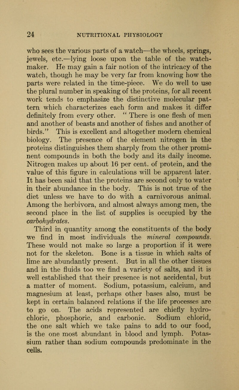 who sees the various parts of a watch—the wheels, springs, jewels, etc.—lying loose upon the table of the watch- maker. He may gain a fair notion of the intricacy of the watch, though he may be very far from knowing how the parts were related in the time-piece. We do well to use the plural number in speaking of the proteins, for all recent work tends to emphasize the distinctive molecular pat- tern which characterizes each form and makes it differ definitely from every other.  There is one flesh of men and another of beasts and another of fishes and another of birds. This is excellent and altogether modern chemical biology. The presence of the element nitrogen in the proteins distinguishes them sharply from the other promi- nent compounds in both the body and its daily income. Nitrogen makes up about 16 per cent, of protein, and the value of this figure in calculations will be apparent later. It has been said that the proteins are second only to water in their abundance in the body. This is not true of the diet unless we have to do with a carnivorous animal. Among the herbivora, and almost always among men, the second place in the list of supplies is occupied by the carbohydrates. Third in quantity among the constituents of the body we find in most individuals the mineral compounds. These would not make so large a proportion if it were not for the skeleton. Bone is a tissue in which salts of lime are abundantly present. But in all the other tissues and in the fluids too we find a variety of salts, and it is well established that their presence is not accidental, but a matter of moment. Sodium, potassium, calcium, and magnesium at least, perhaps other bases also, must be kept in certain balanced relations if the life processes are to go on. The acids represented are chiefly hydro- chloric, phosphoric, and carbonic. Sodium chlorid, the one salt which we take pains to add to our food, is the one most abundant in blood and lymph. Potas- sium rather than sodium compounds predominate in the cells.