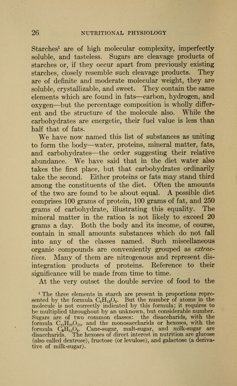 Starches^ are of high molecular complexity, imperfectly soluble, and tasteless. Sugars are cleavage products of starches or, if they occur apart from previously existing starches, closely resemble such cleavage products. They are of definite and moderate molecular weight, they are soluble, crystallizable, and sweet. They contain the same elements which are found in fats—carbon, hydrogen, and oxygen—but the percentage composition is wholly differ- ent and the structure of the molecule also. While the carbohydrates are energetic, their fuel value is less than half that of fats. We have now named this list of substances as uniting to form the body—water, proteins, mineral matter, fats, and carbohydrates—the order suggesting their relative abundance. We have said that in the diet water also takes the first place, but that carbohydrates ordinarily take the second. Either proteins or fats may stand third among the constituents of the diet. Often the amounts of the two are found to be about equal. A possible diet comprises 100 grams of protein, 100 grams of fat, and 250 grams of carbohydrate, illustrating this equality. The mineral matter in the ration is not likely to exceed 20 grams a day. Both the body and its income, of course, contain in small amounts substances which do not fall into any of the classes named. Such miscellaneous organic compounds are conveniently grouped as extrac- tives. Many of them are nitrogenous and represent dis- integration products of proteins. Reference to their significance will be made from time to time. At the very outset the double service of food to the ^ The three elements in starch are present in proportions repre- sented by the formula CgHjoOg. But the number of atoms in the molecule is not correctly indicated by this formula; it requires to be multiplied throughout by an unknown, but considerable number. Sugars are of two common classes: the disaccharids, with the formula C,2H220ii, and the monosaccharids or hexoses, with the formula CeHijOe- Cane-sugar, malt-sugar, and milk-sugar are disaccharids. The hexoses of direct interest in nutrition are glucose (also called dextrose), fructose (or levulose), and galactose (a deriva- tive of milk-sugar).