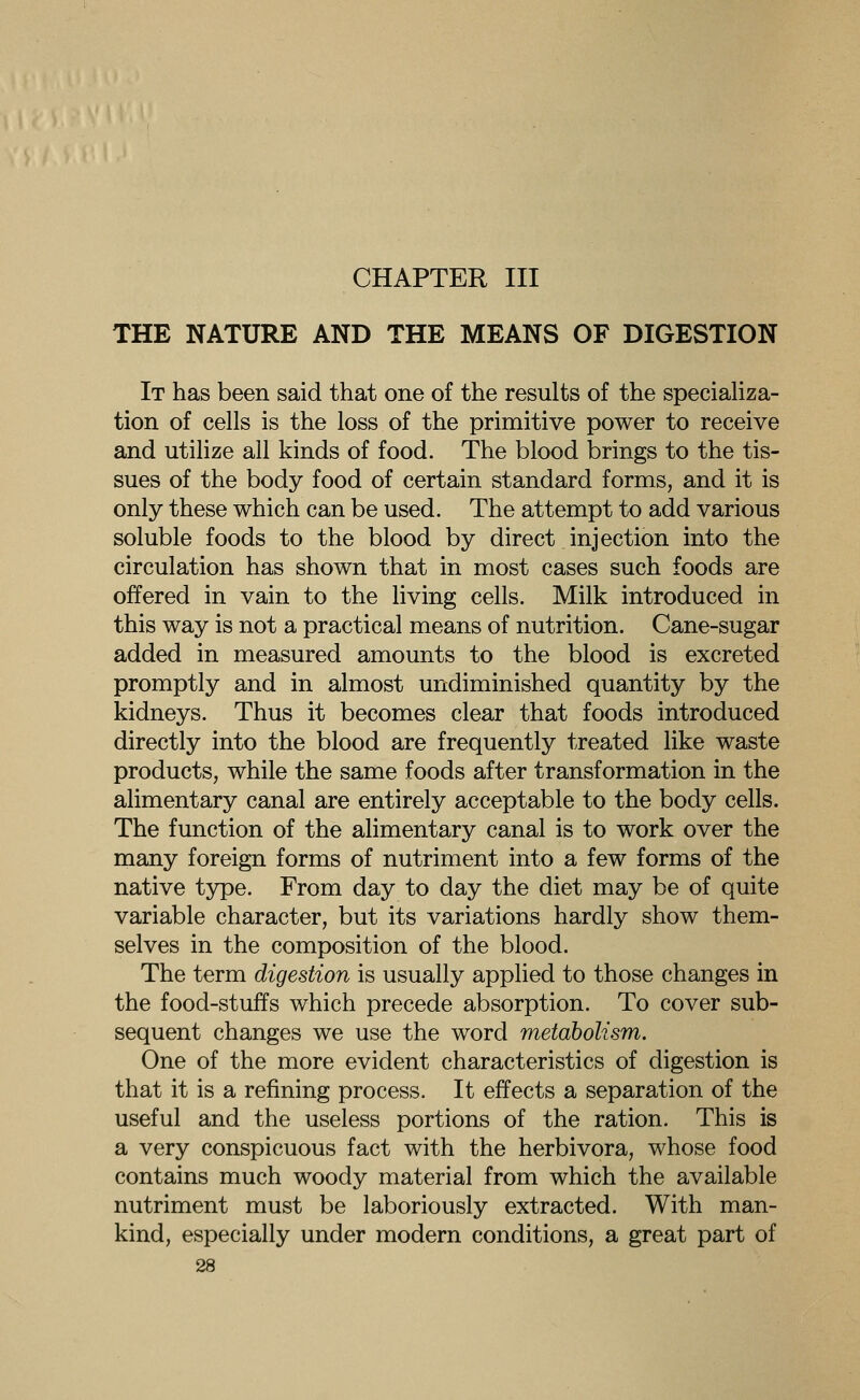 CHAPTER III THE NATURE AND THE MEANS OF DIGESTION It has been said that one of the results of the specializa- tion of cells is the loss of the primitive power to receive and utilize all kinds of food. The blood brings to the tis- sues of the body food of certain standard forms, and it is only these which can be used. The attempt to add various soluble foods to the blood by direct injection into the circulation has shown that in most cases such foods are offered in vain to the living cells. Milk introduced in this way is not a practical means of nutrition. Cane-sugar added in measured amounts to the blood is excreted promptly and in almost undiminished quantity by the kidneys. Thus it becomes clear that foods introduced directly into the blood are frequently treated like waste products, while the same foods after transformation in the alimentary canal are entirely acceptable to the body cells. The function of the alimentary canal is to work over the many foreign forms of nutriment into a few forms of the native type. From day to day the diet may be of quite variable character, but its variations hardly show them- selves in the composition of the blood. The term digestion is usually applied to those changes in the food-stuffs which precede absorption. To cover sub- sequent changes we use the word metabolism. One of the more evident characteristics of digestion is that it is a refining process. It effects a separation of the useful and the useless portions of the ration. This is a very conspicuous fact with the herbivora, whose food contains much woody material from which the available nutriment must be laboriously extracted. With man- kind, especially under modern conditions, a great part of