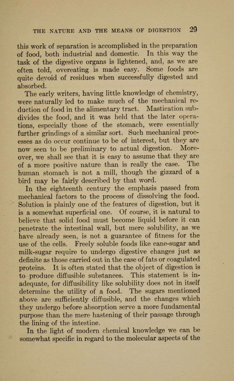 this work of separation is accomplished in the preparation of food, both industrial and domestic. In this way the task of the digestive organs is lightened, and, as we are often told, overeating is made easy. Some foods are quite devoid of residues when successfully digested and absorbed. The early writers, having little knowledge of chemistry, were naturally led to make much of the mechanical re- duction of food in the alimentary tract. Mastication sub- divides the food, and it was held that the later opera- tions, especially those of the stomach, were essentially further grindings of a similar sort. Such mechanical proc- esses as do occur continue to be of interest, but they are now seen to be preliminary to actual digestion. More- over, we shall see that it is easy to assume that they are of a more positive nature than is really the case. The human stomach is not a mill, though the gizzard of a bird may be fairly described by that word. In the eighteenth century the emphasis passed from mechanical factors to the process of dissolving the food. Solution is plainly one of the features of digestion, but it is a somewhat superficial one. Of course, it is natural to believe that solid food must become liquid before it can penetrate the intestinal wall, but mere solubility, as we have already seen, is not a guarantee of fitness for the use of the cells. Freely soluble foods like cane-sugar and milk-sugar require to undergo digestive changes just as definite as those carried out in the case of fats or coagulated proteins. It is often stated that the object of digestion is to produce diffusible substances. This statement is in- adequate, for diffusibility like solubility does not in itself determine the utility of a food. The sugars mentioned above are sufficiently diffusible, and the changes which they undergo before absorption serve a more fundamental purpose than the mere hastening of their passage through the lining of the intestine. In the light of modern chemical knowledge we can be somewhat specific in regard to the molecular aspects of the