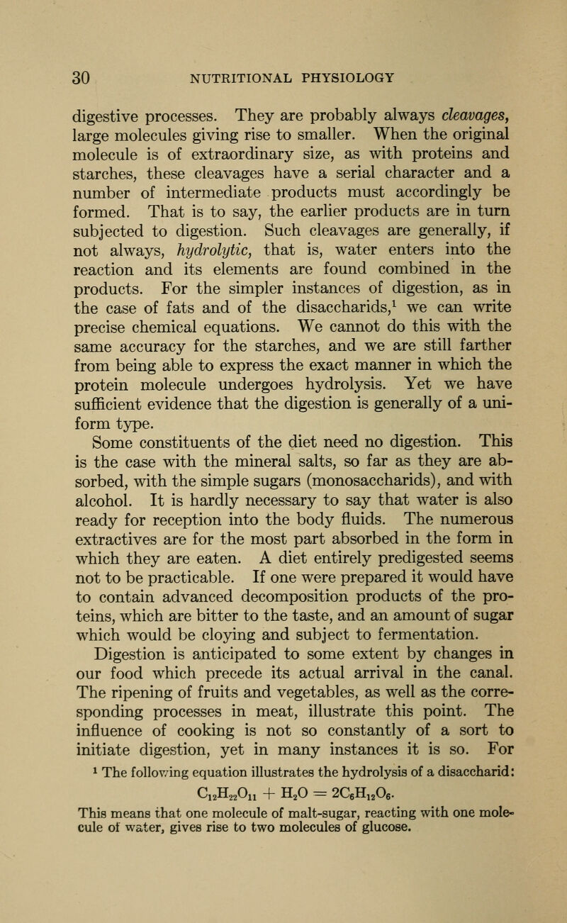 digestive processes. They are probably always cleavages^ large molecules giving rise to smaller. When the original molecule is of extraordinary size, as with proteins and starches, these cleavages have a serial character and a number of intermediate products must accordingly be formed. That is to say, the earlier products are in turn subjected to digestion. Such cleavages are generally, if not always, hydrolytic, that is, water enters into the reaction and its elements are found combined in the products. For the simpler instances of digestion, as in the case of fats and of the disaccharids,^ we can write precise chemical equations. We cannot do this with the same accuracy for the starches, and we are still farther from being able to express the exact manner in which the protein molecule undergoes hydrolysis. Yet we have sufficient evidence that the digestion is generally of a uni- form type. Some constituents of the diet need no digestion. This is the case with the mineral salts, so far as they are ab- sorbed, with the simple sugars (monosaccharids), and with alcohol. It is hardly necessary to say that water is also ready for reception into the body fluids. The numerous extractives are for the most part absorbed in the form in which they are eaten. A diet entirely predigested seems not to be practicable. If one were prepared it would have to contain advanced decomposition products of the pro- teins, which are bitter to the taste, and an amount of sugar which would be cloying and subject to fermentation. Digestion is anticipated to some extent by changes in our food which precede its actual arrival in the canal. The ripening of fruits and vegetables, as well as the corre- sponding processes in meat, illustrate this point. The influence of cooking is not so constantly of a sort to initiate digestion, yet in many instances it is so. For 1 The follov/ing equation illustrates the hydrolysis of a disaccharid: C12H22O11 + H2O = 2C6Hi206. This means that one molecule of malt-sugar, reacting with one mole- cule oi water, gives rise to two molecules of glucose.