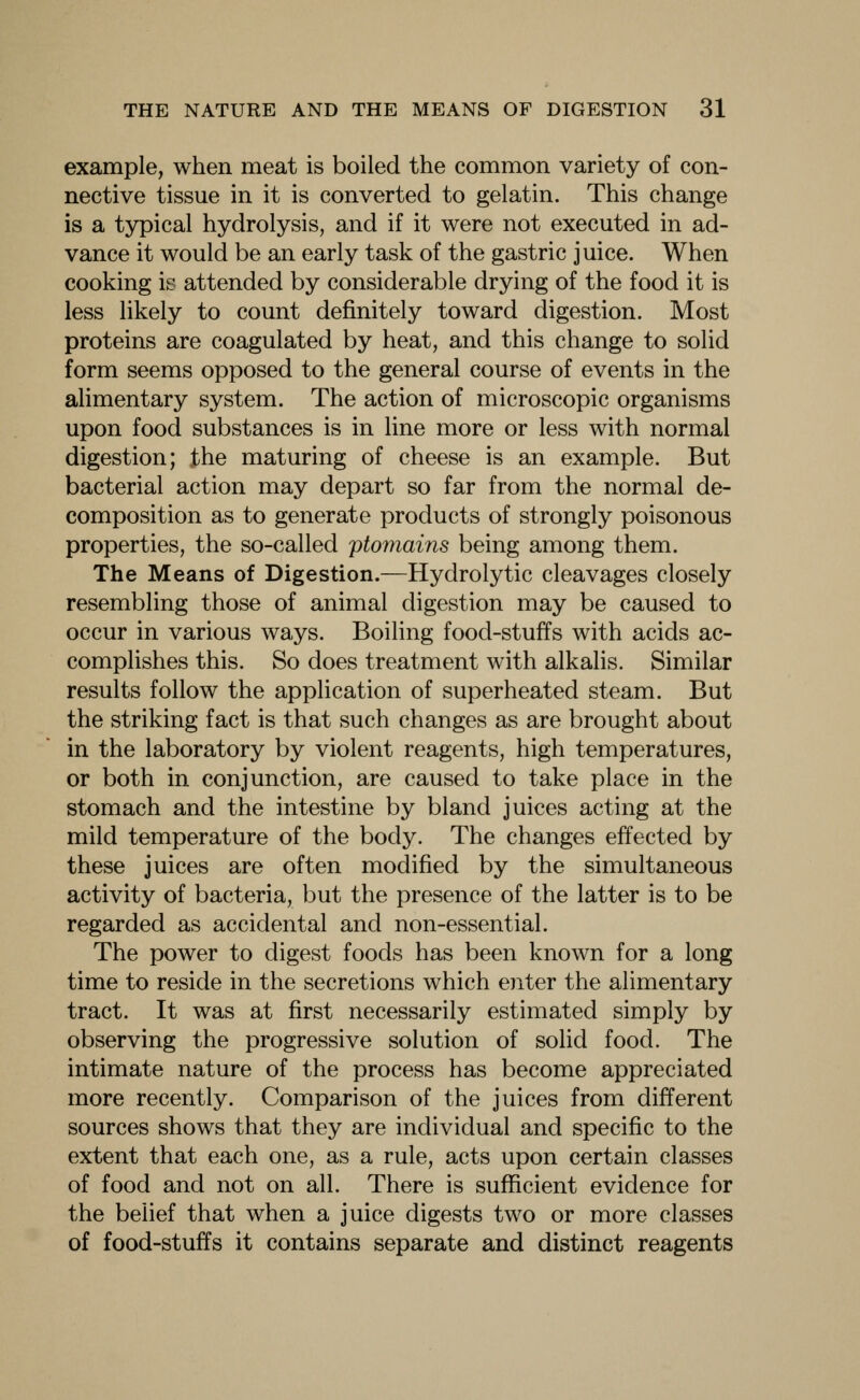 example, when meat is boiled the common variety of con- nective tissue in it is converted to gelatin. This change is a typical hydrolysis, and if it were not executed in ad- vance it would be an early task of the gastric juice. When cooking is attended by considerable drying of the food it is less likely to count definitely toward digestion. Most proteins are coagulated by heat, and this change to solid form seems opposed to the general course of events in the alimentary system. The action of microscopic organisms upon food substances is in line more or less with normal digestion; the maturing of cheese is an example. But bacterial action may depart so far from the normal de- composition as to generate products of strongly poisonous properties, the so-called ptomains being among them. The Means of Digestion.—Hydrolytic cleavages closely resembling those of animal digestion may be caused to occur in various ways. Boiling food-stuffs with acids ac- complishes this. So does treatment with alkalis. Similar results follow the application of superheated steam. But the striking fact is that such changes as are brought about in the laboratory by violent reagents, high temperatures, or both in conjunction, are caused to take place in the stomach and the intestine by bland juices acting at the mild temperature of the body. The changes effected by these juices are often modified by the simultaneous activity of bacteria, but the presence of the latter is to be regarded as accidental and non-essential. The power to digest foods has been known for a long time to reside in the secretions which enter the alimentary tract. It was at first necessarily estimated simply by observing the progressive solution of solid food. The intimate nature of the process has become appreciated more recently. Comparison of the juices from different sources shows that they are individual and specific to the extent that each one, as a rule, acts upon certain classes of food and not on all. There is sufficient evidence for the belief that when a juice digests two or more classes of food-stuffs it contains separate and distinct reagents