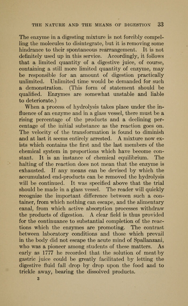 The enzyme in a digesting mixture is not forcibly compel- ling the molecules to disintegrate, but it is removing some hindrance to their spontaneous rearrangement. It is not definitely used up in this service. Accordingly, it follows that a limited quantity of a digestive juice, of course, containing a still more limited quantity of enzyme, may be responsible for an amount of digestion practically unlimited. Unlimited time would be demanded for such a demonstration. (This form of statement should be qualified. Enzymes are somewhat unstable and liable to deteriorate.) When a process of hydrolysis takes place under the in- fluence of an enzyme and in a glass vessel, there must be a rising percentage of the products and a declining per- centage of the initial substance as the reaction goes on. The velocity of the transformation is found to diminish and at last it seems entirely arrested. A mixture now ex- ists which contains the first and the last members of the chemical system in proportions which have become con- stant. It is an instance of chemical equilibrium. The halting of the reaction does not mean that the enzyme is exhausted. If any means can be devised by which the accumulated end-products can be removed the hydrolysis will be continued. It was specified above that the trial should be made in a glass vessel. The reader will quickly recognize the important difference between such a con- tainer, from which nothing can escape, and the alimentary canal, from which active absorption processes withdraw the products of digestion. A clear field is thus provided for the continuance to substantial completion of the reac- tions which the enzymes are promoting. The contrast between laboratory conditions and those which prevail in the body did not escape the acute mind of Spallanzani, who was a pioneer among students of these matters. As early as 1777 he recorded that the solution of meat by gastric juice could be greatly facilitated by letting the digestive fluid fall drop by drop upon the food and to trickle away, bearing the dissolved products. 3