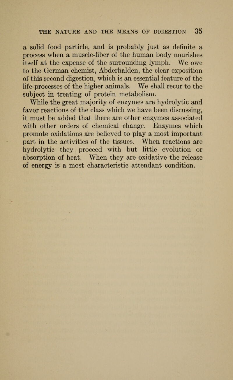 a solid food particle, and is probably just as definite a process when a muscle-fiber of the human body nourishes itself at the expense of the surrounding lymph. We owe to the German chemist, Abderhalden, the clear exposition of this second digestion, which is an essential feature of the life-processes of the higher animals. We shall recur to the subject in treating of protein metaboHsm. While the great majority of enzymes are hydrolytic and favor reactions of the class which we have been discussing, it must be added that there are other enzymes associated with other orders of chemical change. Enzymes which promote oxidations are believed to play a most important part in the activities of the tissues. When reactions are hydrolytic they proceed with but little evolution or absorption of heat. When they are oxidative the release of energy is a most characteristic attendant condition.