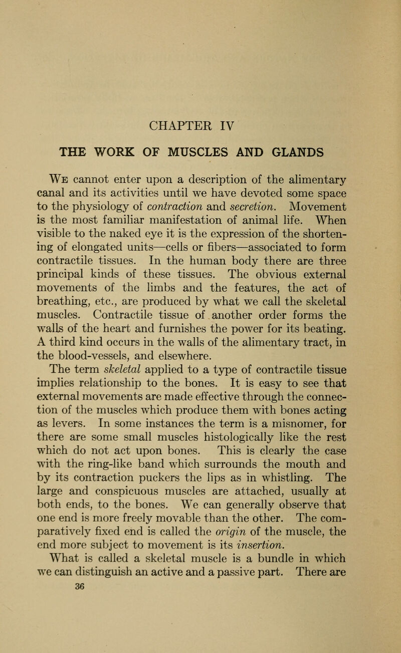 CHAPTER IV THE WORK OF MUSCLES AND GLANDS We cannot enter upon a description of the alimentary canal and its activities until we have devoted some space to the physiology of contraction and secretion. Movement is the most familiar manifestation of animal life. When visible to the naked eye it is the expression of the shorten- ing of elongated units—cells or fibers—associated to form contractile tissues. In the human body there are three principal kinds of these tissues. The obvious external movements of the limbs and the features, the act of breathing, etc., are produced by what we call the skeletal muscles. Contractile tissue of another order forms the walls of the heart and furnishes the power for its beating. A third kind occurs in the walls of the alimentary tract, in the blood-vessels, and elsewhere. The term skeletal applied to a type of contractile tissue implies relationship to the bones. It is easy to see that external movements are made effective through the connec- tion of the muscles which produce them with bones acting as levers. In some instances the term is a misnomer, for there are some small muscles histologically like the rest which do not act upon bones. This is clearly the case with the ring-like band which surrounds the mouth and by its contraction puckers the lips as in whistling. The large and conspicuous muscles are attached, usually at both ends, to the bones. We can generally observe that one end is more freely movable than the other. The com- paratively fixed end is called the origin of the muscle, the end more subject to movement is its insertion. What is called a skeletal muscle is a bundle in which we can distinguish an active and a passive part. There are