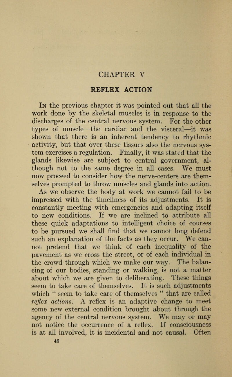 CHAPTER V REFLEX ACTION In the previous chapter it was pointed out that all the work done by the skeletal muscles is in response to the discharges of the central nervous system. For the other types of muscle—the cardiac and the visceral—it was shown that there is an inherent tendency to rhythmic activity, but that over these tissues also the nervous sys- tem exercises a regulation. Finally, it was stated that the glands likewise are subject to central government, al- though not to the same degree in all cases. We must now proceed to consider how the nerve-centers are them- selves prompted to throw muscles and glands into action. As we observe the body at work we cannot fail to be impressed with the timeliness of its adjustments. It is constantly meeting with emergencies and adapting itself to new conditions. If we are inclined to attribute all these quick adaptations to intelligent choice of courses to be pursued we shall find that we cannot long defend such an explanation of the facts as they occur. We can- not pretend that we think of each inequality of the pavement as we cross the street, or of each individual in the crowd through which we make our way. The balan- cing of our bodies, standing or walking, is not a matter about which we are given to deliberating. These things seem to take care of themselves. It is such adjustments which  seem to take care of themselves  that are called reflex actions. A reflex is an adaptive change to meet some new external condition brought about through the agency of the central nervous system. We may or may not notice the occurrence of a reflex. If consciousness is at all involved, it is incidental and not causal. Often