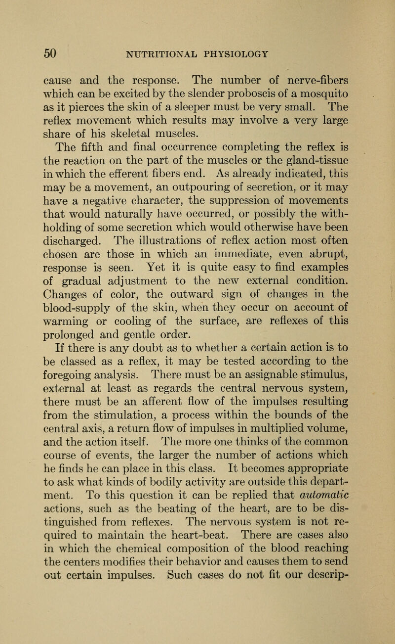 cause and the response. The number of nerve-fibers which can be excited by the slender proboscis of a mosquito as it pierces the skin of a sleeper must be very small. The reflex movement which results may involve a very large share of his skeletal muscles. The fifth and final occurrence completing the reflex is the reaction on the part of the muscles or the gland-tissue in which the efferent fibers end. As already indicated, this may be a movement, an outpouring of secretion, or it may have a negative character, the suppression of movements that would naturally have occurred, or possibly the with- holding of some secretion which would otherwise have been discharged. The illustrations of reflex action most often chosen are those in which an immediate, even abrupt, response is seen. Yet it is quite easy to find examples of gradual adjustment to the new external condition. Changes of color, the outward sign of changes in the blood-supply of the skin, when they occur on account of warming or cooling of the surface, are reflexes of this prolonged and gentle order. If there is any doubt as to whether a certain action is to be classed as a reflex, it may be tested according to the foregoing analysis. There must be an assignable stimulus, external at least as regards the central nervous system, there must be an afferent flow of the impulses resulting from the stimulation, a process within the bounds of the central axis, a return flow of impulses in multiplied volume, and the action itself. The more one thinks of the common course of events, the larger the number of actions which he finds he can place in this class. It becomes appropriate to ask what kinds of bodily activity are outside this depart- ment. To this question it can be replied that automatic actions, such as the beating of the heart, are to be dis- tinguished from reflexes. The nervous system is not re- quired to maintain the heart-beat. There are cases also in which the chemical composition of the blood reaching the centers modifies their behavior and causes them to send out certain impulses. Such cases do not fit our descrip-