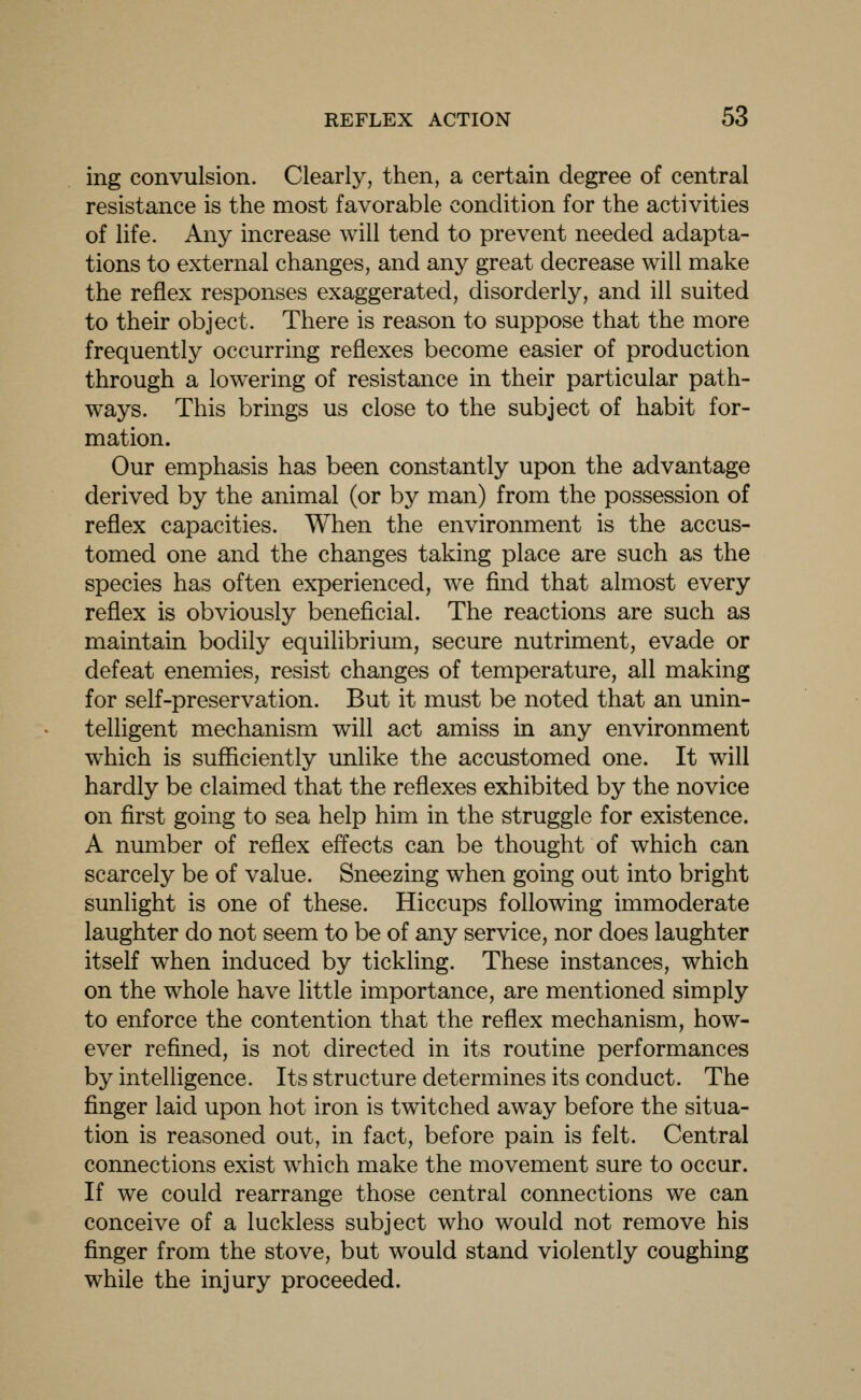 ing convulsion. Clearly, then, a certain degree of central resistance is the most favorable condition for the activities of life. Any increase will tend to prevent needed adapta- tions to external changes, and any great decrease will make the reflex responses exaggerated, disorderly, and ill suited to their object. There is reason to suppose that the more frequently occurring reflexes become easier of production through a lowering of resistance in their particular path- ways. This brings us close to the subject of habit for- mation. Our emphasis has been constantly upon the advantage derived by the animal (or by man) from the possession of reflex capacities. When the environment is the accus- tomed one and the changes taking place are such as the species has often experienced, we find that almost every reflex is obviously beneficial. The reactions are such as maintain bodily equilibrium, secure nutriment, evade or defeat enemies, resist changes of temperature, all making for self-preservation. But it must be noted that an unin- telligent mechanism will act amiss in any environment which is suflftciently imlike the accustomed one. It will hardly be claimed that the reflexes exhibited by the novice on first going to sea help him in the struggle for existence. A number of reflex effects can be thought of which can scarcely be of value. Sneezing when going out into bright sunlight is one of these. Hiccups following immoderate laughter do not seem to be of any service, nor does laughter itself when induced by tickling. These instances, which on the whole have little importance, are mentioned simply to enforce the contention that the reflex mechanism, how- ever refined, is not directed in its routine performances by intelligence. Its structure determines its conduct. The finger laid upon hot iron is twitched away before the situa- tion is reasoned out, in fact, before pain is felt. Central connections exist which make the movement sure to occur. If we could rearrange those central connections we can conceive of a luckless subject who would not remove his finger from the stove, but would stand violently coughing while the injury proceeded.